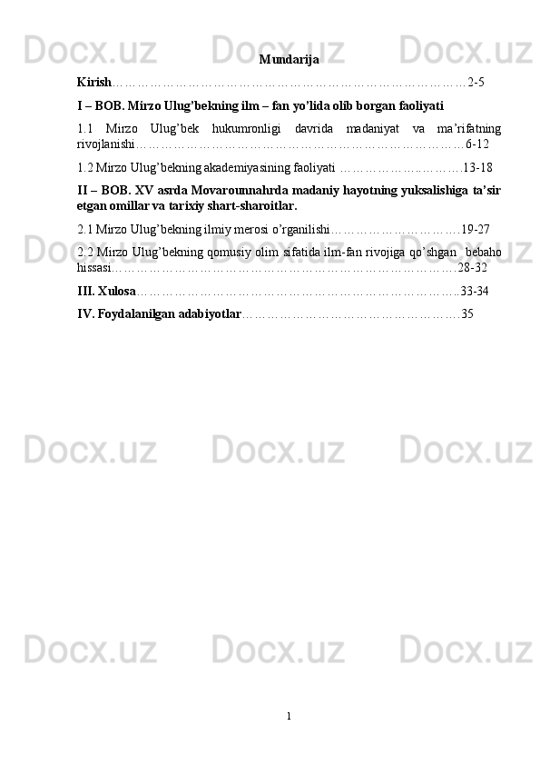 Mundarija
Kirish …………………………………………………………………………2-5
I – BOB. Mirzo Ulug’bekning ilm – fan yo’lida olib borgan faoliyati
1.1   Mirzo   Ulug’bek   hukumronligi   davrida   madaniyat   va   ma’rifatning
rivojlanishi……………………………………………………………………6- 1 2
1.2 Mirzo Ulug ’ bek ning akademiyasining faoliyati   ……………… .. ……….1 3 -1 8
II – BOB.   XV asrda Movarounnahrda madaniy hayotning yuksalishiga ta’sir
etgan omillar va tarixiy shart-sharoitlar.
2.1 Mirzo Ulug’bekning ilmiy merosi o’rganilishi………………………….19-27
2.2 Mirzo Ulug’bekning qomusiy olim sifatida ilm-fan rivojiga qo’shgan     bebaho
hissasi……………………………………………………………………….28-32
III. Xulosa …………………………………………………………………..33-34
IV. Foydalanilgan adabiyotlar …………………………………………….35
1 