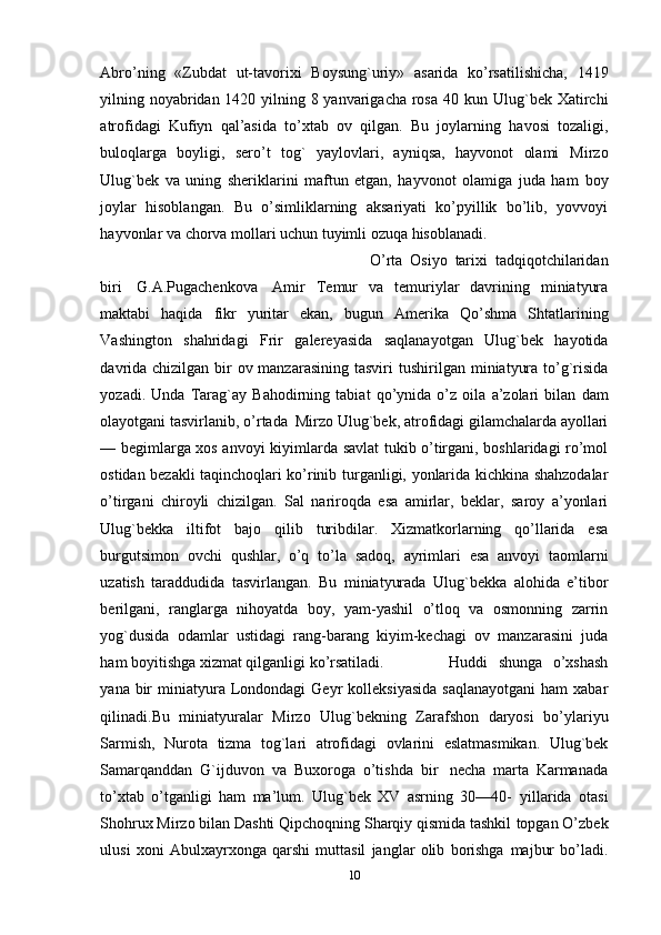 Abro’ning   «Zubdat   ut-tavorixi   Boysung`uriy»   asarida   ko’rsatilishicha,   1419
yilning noyabridan 1420 yilning 8 yanvarigacha rosa 40 kun   Ulug`bek   Хatirchi
atrofidagi   Kufiyn   qal’asida   to’xtab   ov   qilgan.   Bu   joylarning   havosi   tozaligi,
buloqlarga   boyligi,   sero’t   tog`   yaylovlari,   ayniqsa,   hayvonot   olami   Mirzo
Ulug`bek   va   uning   sheriklarini   maftun   etgan,   hayvonot   olamiga   juda   ham   boy
joylar   hisoblangan.   Bu   o’simliklarning   aksariyati   ko’pyillik   bo’lib,   yovvoyi
hayvonlar   va   chorva   mollari   uchun tuyimli ozuqa   hisoblanadi.
O’rta   Osiyo   tarixi   tadqiqotchilaridan
biri   G.A.Pugachenkova   Amir   Тemur   va   temuriylar   davrining   miniatyura
maktabi   haqida   fikr   yuritar   ekan,   bugun   Amerika   Qo’shma   Shtatlarining
Vashington   shahridagi   Frir   galereyasida   saqlanayotgan   Ulug`bek   hayotida
davrida chizilgan bir  ov manzarasining tasviri   tushirilgan   miniatyura   to’g`risida
yozadi.   Unda   Тarag`ay   Bahodirning   tabiat   qo’ynida   o’z   oila   a’zolari   bilan   dam
olayotgani   tasvirlanib,   o’rtada   Mirzo   Ulug`bek, atrofidagi gilamchalarda ayollari
— begimlarga xos anvoyi kiyimlarda   savlat tukib o’tirgani, boshlaridagi ro’mol
ostidan bezakli taqinchoqlari ko’rinib   turganligi,   yonlarida   kichkina   shahzodalar
o’tirgani   chiroyli   chizilgan.   Sal   nariroqda   esa   amirlar,   beklar,   saroy   a’yonlari
Ulug`bekka   iltifot   bajo   qilib   turibdilar.   Хizmatkorlarning   qo’llarida   esa
burgutsimon   ovchi   qushlar,   o’q   to’la   sadoq,   ayrimlari   esa   anvoyi   taomlarni
uzatish   taraddudida   tasvirlangan.   Bu   miniatyurada   Ulug`bekka   alohida   e’tibor
berilgani,   ranglarga   nihoyatda   boy,   yam-yashil   o’tloq   va   osmonning   zarrin
yog`dusida   odamlar   ustidagi   rang-barang   kiyim-kechagi   ov   manzarasini   juda
ham boyitishga xizmat qilganligi   ko’rsatiladi. Huddi   shunga   o’xshash
yana   bir   miniatyura   Londondagi   Geyr   kolleksiyasida   saqlanayotgani  ham   xabar
qilinadi.Bu   miniatyuralar   Mirzo   Ulug`bekning   Zarafshon   daryosi   bo’ylariyu
Sarmish,   Nurota   tizma   tog`lari   atrofidagi   ovlarini   eslatmasmikan.   Ulug`bek
Samarqanddan   G`ijduvon   va   Buxoroga   o’tishda   bir   necha   marta   Karmanada
to’xtab   o’tganligi   ham   ma’lum.   Ulug`bek   XV   asrning   30—40-   yillarida   otasi
Shohrux Mirzo bilan Dashti Qipchoqning Sharqiy qismida tashkil   topgan O’zbek
ulusi   xoni   Abulxayrxonga   qarshi   muttasil   janglar   olib   borishga   majbur   bo’ladi.
10 