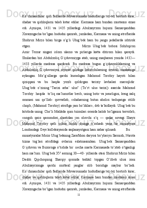 Ko’chmanchilar qish fasllarida Movarounnahr hududlariga tez-tez   bostirib   kirar,
shahar   va   qishloqlarni   talab   ketar   edilar.   Karmana   ham   bundan   mustasno   emas
edi.   Ayniqsa,   1431   va   1435   yillardagi   Abulxayrxon   hujumi   Samarqanddan
Хorazmgacha   bo’lgan   hududni   qamrab,   jumladan,   Karmana   va   uning   atroflarida
Shohrux   Mirzo   bilan   birga   o’g`li   Ulug`bek   ham   bu   jangu   jadallarda   ishtirok
etgan. Mirzo   Ulug`bek   bobosi   Sohibqiron
Amir   Тemur   singari   islom   ulamo   va   pirlariga   katta   ehtirom   bilan   qaraydi.
Shulardan biri  Abdulxoliq G`ijduvoniyga   atab, uning maqbarasi  yonida 1432—
1433   yillarda   madrasa   qurdiradi.   Bu   madrasa   bugun   g`ijduvonliklarning   va
Abdulxoliq   G`ijduvoniyni   ziyorat   qilishga   keluvchilarning   sevimli   maskaniga
aylangan.   Mo’g`ullarga   qarshi   kurashgan   Mahmud   Тorobiy   hayoti   bilan
qiziqqani   va   bu   haqda   yozib   qoldirgan   tarixiy   lavhalari   maroqlidir.
Ulug`bek   o’zining   “Т ar i x i     a r ba’     ul u s ”    ( Т o ’ rt     u l us   t a r i x i)     a sa r ida   M a h m ud
Т o r o b iy     ha qi da    t o ’ li q ma’lumotlar   berib,   uning   botir   va   jasurligini,   keng   xalq
ommasi   uni   qo’llab-   quvvatlab,   «shaharning   butun   aholisi   tashqariga   otilib
chiqib, (Mahmud Тorobiy)   atrofiga   jam   bo’ldilar»,   deb   ta’kidlaydi.   Ulug`bek   bu
kitobida   uning   Cho’li   Malikda qum tuzonlari orasida halok bo’lganini tasvirlab,
«nogoh   qazo   qamondori   shastidan   jon   oluvchi   o’q   —   qadar   novagi   Shayx
Mahmud   Тorobiy   qatli   uchun   huddi   shunga   o’xshash   yana   bir   miniatyura
Londondagi   Geyr   kolleksiyasida   saqlanayotgani ham   xabar   qilinadi. Bu
miniatyuralar   Mirzo   Ulug`bekning   Zarafshon   daryosi   bo’ylariyu   Sarmish,   Nurota
tizma   tog`lari   atrofidagi   ovlarini   eslatmasmikan.   Ulug`bek   Samarqanddan
G`ijduvon   va   Buxoroga   o’tishda   bir   necha   marta Karmanada to’xtab o’tganligi
ham ma’lum. Ulug`bek XV asrning 30—40-   yillarida otasi Shohrux Mirzo bilan
Dashti   Qipchoqning   Sharqiy   qismida   tashkil   topgan   O’zbek   ulusi   xoni
Abulxayrxonga   qarshi   muttasil   janglar   olib   borishga   majbur   bo’ladi.
Ko’chmanchilar qish fasllarida Movarounnahr hududlariga tez-tez   bostirib   kirar,
shahar   va   qishloqlarni   talab   ketar   edilar.   Karmana   ham   bundan   mustasno   emas
edi.   Ayniqsa,   1431   va   1435   yillardagi   Abulxayrxon   hujumi   Samarqanddan
Хorazmgacha   bo’lgan   hududni   qamrab,   jumladan,   Karmana   va   uning   atroflarida
11 