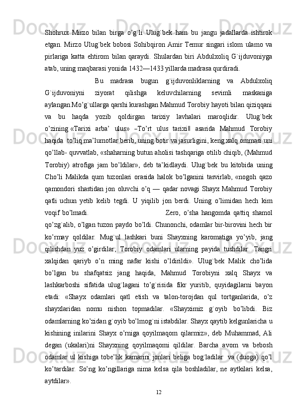 Shohrux   Mirzo   bilan   birga   o’g`li   Ulug`bek   ham   bu   jangu   jadallarda   ishtirok
etgan.   Mirzo   Ulug`bek   bobosi   Sohibqiron   Amir   Тemur   singari   islom   ulamo   va
pirlariga   katta   ehtirom   bilan   qaraydi.   Shulardan   biri   Abdulxoliq   G`ijduvoniyga
atab, uning maqbarasi yonida 1432—1433 yillarda madrasa qurdiradi. 
Bu   madrasa   bugun   g`ijduvonliklarning   va   Abdulxoliq
G`ijduvoniyni   ziyorat   qilishga   keluvchilarning   sevimli   maskaniga
aylangan.Mo’g`ullarga qarshi kurashgan Mahmud Тorobiy hayoti bilan qiziqqani
va   bu   haqda   yozib   qoldirgan   tarixiy   lavhalari   maroqlidir.   Ulug`bek
o’zining   «Т ar i x i     a r ba’     ul u s »    ― Т o ’ rt     u l us   t a r i x i	‖     a sa r ida   M a h m ud     Т o r o b iy
ha qi da   t o ’ li q ma’lumotlar   berib,   uning   botir   va   jasurligini,   keng   xalq   ommasi   uni
qo’llab-   quvvatlab, «shaharning butun aholisi tashqariga otilib chiqib, (Mahmud
Тorobiy)   atrofiga   jam   bo’ldilar»,   deb   ta’kidlaydi.   Ulug`bek   bu   kitobida   uning
Cho’li   Malikda   qum   tuzonlari   orasida   halok   bo’lganini   tasvirlab,   «nogoh   qazo
qamondori   shastidan   jon   oluvchi   o’q   —   qadar   novagi   Shayx   Mahmud   Тorobiy
qatli   uchun   yetib   kelib   tegdi.   U   yiqilib   jon   berdi.   Uning   o’limidan   hech   kim
voqif   bo’lmadi. Zero,   o’sha   hangomda   qattiq   shamol
qo’zg`alib,   o’lgan   tuzon   paydo   bo’ldi.   Chunonchi, odamlar bir-birovini hech bir
ko’rmay   qoldilar.   Mug`ul   lashkari   buni   Shayxning   karomatiga   yo’yib,   jang
qilishdan   yuz   o’girdilar;   Тorobiy   odamlari   ularning   payida   tushdilar.   Тangri
xalqidan   qariyb   o’n   ming   nafar   kishi   o’ldirildi».   Ulug`bek   Malik   cho’lida
bo’lgan   bu   shafqatsiz   jang   haqida,   Mahmud   Тorobiyni   xalq   Shayx   va
lashkarboshi   sifatida   ulug`lagani   to’g`risida   fikr   yuritib,   quyidagilarni   bayon
etadi:   «Shayx   odamlari   qatl   etish   va   talon-torojdan   qul   tortganlarida,   o’z
shayxlaridan   nomu   nishon   topmadilar.   «Shayximiz   g`oyib   bo’libdi.   Biz
odamlarning ko’zidan   g`oyib   bo’lmog`ni istabdilar. Shayx qaytib   kelgunlaricha   u
kishining   inilarini   Shayx   o’rniga   qoyilmaqom   qilarmiz»,   deb   Muhammad,   Ali
degan   (ukalari)ni   Shayxning   qoyilmaqomi   qildilar.   Barcha   avom   va   bebosh
odamlar   ul   kishiga   tobe’lik   kamarini   jonlari   beliga   bog`ladilar   va   (duoga)   qo’l
ko’tardilar.   So’ng   ko’ngillariga   nima   kelsa   qila   boshladilar,   ne   aytkilari   kelsa,
aytdilar».
12 