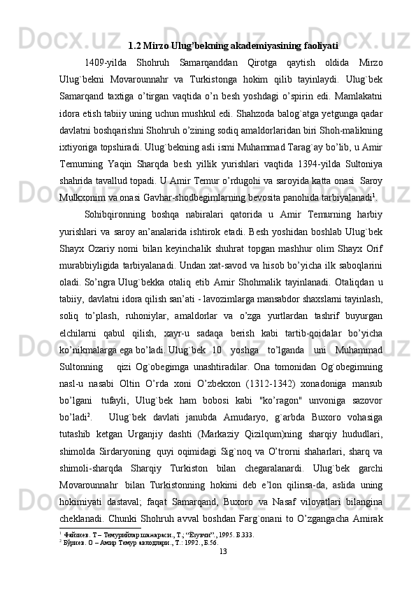 1.2 Mirzo Ulug ’ bek ning akademiyasining faoliyati
1409-yilda   Shohruh   Sam arqanddan   Qirotga   qaytish   oldida   Mirzo
Ulug`bekni   Movarounnahr   va   Turkistonga   hokim   qilib   tayinlaydi.   Ulug`bek
Samarqand   taxtiga   o’tirgan   vaqtida   o’n   besh   yoshdagi   o’spirin   edi.   Mamlakatni
idora etish tabiiy uning uchun mushkul edi. Shahzoda balog`atga yetgunga qadar
davlatni boshqarishni Shohruh o’zining sodiq amaldorlaridan biri Shoh-malikning
ixtiyoriga   topshiradi. Ulug`bekning asli ismi Muhammad Tarag`ay bo’lib, u Amir
Temurning   Yaqin   Sharqda   besh   yillik   yurishlari   vaqtida   1394-yilda   Sultoniya
shahrida   tavallud   topadi.   U   Amir   Temur   o’rdugohi   va   saroyida   katta   onasi   Saroy
Mulkxonim va onasi Gavhar-shodbegimlarning bevosita panohida tarbiyalanadi 1
.  
Sohibqironning   boshqa   nabiralari   qatorida   u   Amir   Temurning   harbiy
yurishlari   va   saroy   an’analarida   ishtirok   etadi.   Besh   yoshidan   boshlab   Ulug`bek
Shayx   Ozariy   nomi   bilan   keyinchalik   shuhrat   topgan   mashhur   olim   Shayx   Orif
murabbiyligida   tarbiyalanadi. Undan xat-savod va hisob bo’yicha ilk saboqlarini
oladi. So’ngra   Ulug`bekka   otaliq   etib   Amir   Shohmalik   tayinlanadi.   Otaliqdan   u
tabiiy,   davlatni idora qilish san’ati - lavozimlarga mansabdor shaxslarni tayinlash,
soliq   to’plash,   ruhoniylar,   amaldorlar   va   o’zga   yurtlardan   tashrif   buyurgan
elchilarni   qabul   qilish,   xayr-u   sadaqa   berish   kabi   tartib-qoidalar   bo’yicha
ko’nikmalarga ega   bo’ladi. Ulug`bek   10     yoshga     to’lganda     uni     Muhammad
Sultonning       qizi   Og`obegimga   unashtiradilar.   Ona   tomonidan   Og`obegimning
nasl-u   nasabi   Oltin   O’rda   xoni   O’zbekxon   (1312-1342)   xonadoniga   mansub
bo’lgani   tufayli,   Ulug`bek   ham   bobosi   kabi   "ko’ragon"   unvoniga   sazovor
bo’ladi 2
. Ulug`bek   davlati   janubda   Amudaryo,   g`arbda   Buxoro   vohasiga
tutashib   ketgan   Urganjiy   dashti   (Markaziy   Qizilqum)ning   sharqiy   hududlari,
shimolda   Sirdaryoning   quyi   oqimidagi   Sig`noq   va   O’tror n i   shaharlari,   sharq   va
shimoli-sharqda   Sharqiy   Turkiston   bilan   chegaralanardi.   Ulug`bek   garchi
Movarounnahr   bilan   Turkistonning   hokimi   deb   e’lon   qilinsa-da,   aslida   uning
hokimiyati   dastaval;   faqat   Samarqand,   Buxoro   va   Nasaf   viloyatlari   bilangina
cheklanadi.   Chunki   Shohruh   avval   boshdan   Farg`onani   to   O’zgangacha   Amirak
1
 Файзиев. Т – Темурийлар шажараси., Т.; “Ёзувчи”., 1995. Б.333.
2
 Бўриев. О – Амир Темур авлодлари., Т.: 1992., Б.56.
13 