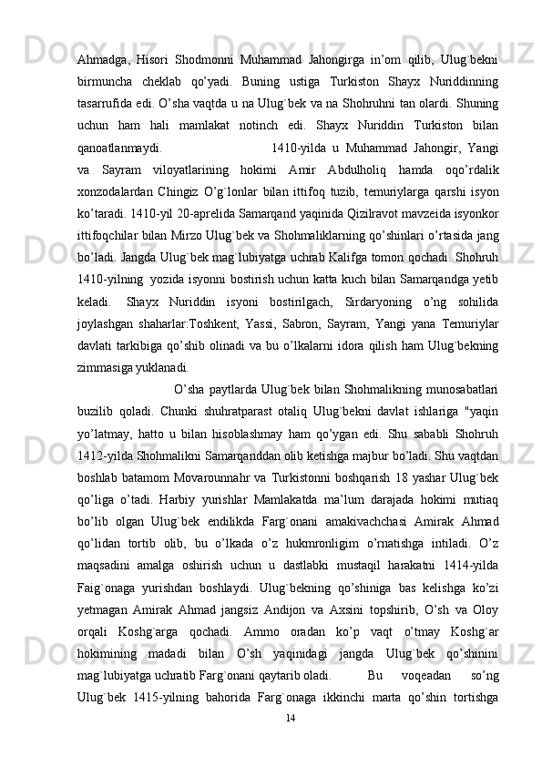 Ahmadga,   Hisori   Shodmonni   Muhammad   Jahongirga   in’om   qilib,   Ulug`bekni
birmuncha   cheklab   qo’yadi.   Buning   ustiga   Turkiston   Shayx   Nuriddinning
tasarrufida edi. O’sha vaqtda u na   Ulug`bek va na Shohruhni tan olardi. Shuning
uchun   ham   hali   mamlakat   notinch   edi.   Shayx   Nuriddin   Turkiston   bilan
qanoatlanmaydi.  1410-yilda   u   Muhammad   Jahongir,   Yangi
va   Sayram   viloyatlarining   hokimi   Amir   Abdulholiq   hamda   oqo’rdalik
xonzodalardan   Chingiz   O’g`lonlar   bilan   ittifoq   tuzib,   temuriylarga   qarshi   isyon
ko’taradi.   1410-yil   20-aprelida   Samarqand   yaqinida   Qizilravot   mavzeida   isyonkor
ittifoqchilar   bilan   Mirzo   Ulug`bek   va   Shohmaliklarning   qo’shinlari   o’rtasida   jang
bo’ladi.   Jangda   Ulug`bek   mag`lubiyatga   uchrab   Kalifga   tomon   qochadi.   Shohruh
1410-yilning   yozida   isyonni   bostirish   uchun   katta   kuch   bilan   Samarqandga   yetib
keladi.   Shayx   Nuriddin   isyoni   bostirilgach,   Sirdaryoning   o’ng   sohilida
joylashgan   shaharlar:Toshkent,   Yassi,   Sabron,   Sayram,   Yangi   yana   Temuriylar
davlati   tarkibiga   qo’shib   olinadi   va   bu   o’lkalarni   idora   qilish   ham   Ulug`bekning
zimmasiga   yuklanadi. 
O’sha   paytlarda   Ulug`bek   bilan   Shohmalikning   munosabatlari
buzilib   qoladi.   Chunki   shuhratparast   otaliq   Ulug`bekni   davlat   ishlariga   "yaqin
yo’latmay,   hatto   u   bilan   hisoblashmay   ham   qo’ygan   edi.   Shu   sababli   Shohruh
1412-yilda   Shohmalikni Samarqanddan olib ketishga majbur bo’ladi. Shu vaqtdan
boshlab   batamom   Movarounnahr   va   Turkistonni   boshqarish   18   yashar   Ulug`bek
qo’liga   o’tadi.   Harbiy   yurishlar   Mamlakatda   ma’lum   darajada   hokimi   mutiaq
bo’lib   olgan   Ulug`bek   endilikda   Farg`onani   amakivachchasi   Amirak   Ahmad
qo’lidan   tortib   olib,   bu   o’lkada   o’z   hukmronligim   o’rnatishga   intiladi.   O’z
maqsadini   amalga   oshirish   uchun   u   dastlabki   mustaqil   harakatni   1414-yilda
Faig`onaga   yurishdan   boshlaydi.   Ulug`bekning   qo’shiniga   bas   kelishga   ko’zi
yetmagan   Amirak   Ahmad   jangsiz   Andijon   va   Axsini   topshirib,   O’sh   va   Oloy
orqali   Koshg`arga   qochadi.   Ammo   oradan   ko’p   vaqt   o’tmay   Koshg`ar
hokimining   madadi   bilan   O’sh   yaqinidagi   jangda   Ulug`bek   qo’shinini
mag`lubiyatga uchratib   Farg`onani qaytarib oladi.  Bu   voqeadan   so’ng
Ulug`bek   1415-yilning   bahorida   Farg`onaga   ikkinchi   marta   qo’shin   tortishga
14 