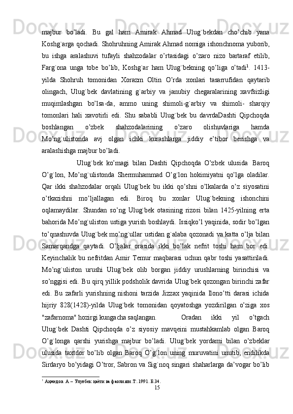 majbur   bo’ladi.   Bu   gal   ham   Amirak   Ahmad   Ulug`bekdan   cho’chib   yana
Koshg`arga   qochadi.   Shohruhning   Amirak   Ahmad   nomiga   ishonchnoma   yuborib,
bu   ishga   aralashuvi   tufayli   shahzodalar   o’rtasidagi   o’zaro   nizo   bartaraf   etilib,
Farg`ona   unga   tobe   bo’lib,   Koshg`ar   ham   Ulug`bekning   qo’liga   o’tadi 1
.   1413-
yilda   Shohruh   tomonidan   Xorazm   Oltin   O’rda   xonlari   tasarrufidan   qaytarib
olingach,   Ulug`bek   davlatining   g`arbiy   va   janubiy   chegaralarining   xavfsizligi
muqimlashgan   bo’lsa-da,   ammo   uning   shimoli-g`arbiy   va   shimoli-   sharqiy
tomonlari   hali   xavotirli   edi.   Shu   sababli   Ulug`bek   bu   davrdaDashti   Qipchoqda
boshlangan   o’zbek   shahzodalarining   o’zaro   olishuvlariga   hamda
Mo’ng`ulistonda   avj   olgan   ichki   kurashlarga   jiddiy   e’tibor   berishga   va
aralashishga   majbur   bo’ladi.
Ulug`bek   ko’magi   bilan   Dashti   Qipchoqda   O’zbek   ulusida   Baroq
O’g`lon,   Mo’ng`ulistonda   Shermuhammad   O’g`lon   hokimiyatni   qo’lga   oladilar.
Qar   ikki   shahzodalar   orqali   Ulug`bek   bu   ikki   qo’shni   o’lkalarda   o’z   siyosatini
o’tkazishni   mo’ljallagan   edi.   Biroq   bu   xonlar   Ulug`bekning   ishonchini
oqlamaydilar.   Shundan   so’ng   Ulug`bek   otasining   rizosi   bilan   1425-yilning   erta
bahorida Mo’ng`uliston ustiga yurish boshlaydi. Issiqko’l yaqinida, sodir bo’lgan
to’qnashuvda Ulug`bek mo’ng`ullar ustidan g`alaba qozonadi va katta o’lja bilan
Samarqandga   qaytadi.   O’ljalar   orasida   ikki   bo’lak   nefrit   toshi   ham   bor   edi.
Keyinchalik   bu   nefritdan   Amir   Temur   maqbarasi   uchun   qabr   toshi   yasattiriladi.
Mo’ng`uliston   urushi   Ulug`bek   olib   borgan   jiddiy   urushlarning   birinchisi   va
so’nggisi edi. Bu qirq yillik podsholik davrida Ulug`bek qozongan birinchi zafar
edi.   Bu   zafarli   yurishning   nishoni   tarzida   Jizzax   yaqinida   Ilono’tti   darasi   ichida
hijriy   828(1428)-yilda   Ulug`bek   tomonidan   qoyatoshga   yozdirilgan   o’ziga   xos
"zafarnoma"   hozirgi   kungacha saqlangan. Oradan   ikki   yil   o’tgach
Ulug`bek   Dashti   Qipchoqda   o’z   siyosiy   mavqeini   mustahkamlab   olgan   Baroq
O’g`longa   qarshi   yurishga   majbur   bo’ladi.   Ulug`bek   yordami   bilan   o’zbeklar
ulusida   taxtdor   bo’lib   olgan   Baroq   O’g`lon   uning   muruvatini   unutib,   endilikda
Sirdaryo bo’yidagi O’tror, Sabron va Sig`noq singari   shaharlarga da’vogar bo’lib
1
 Аҳмедов. А – Улуғбек ҳаёти ва фаолияти.Т:.1991. Б.34.
15 