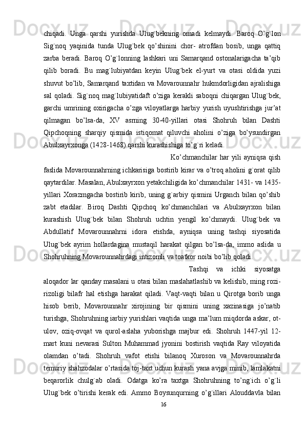 chiqadi.   Unga   qarshi   yurishda   Ulug`bekning   omadi   kelmaydi.   Baroq   O’g`lon
Sig`noq   yaqinida   tunda   Ulug`bek   qo’shinini   chor-   atrofdan   bosib,   unga   qattiq
zarba   beradi.   Baroq   O’g`lonning   lashkari   uni   Samarqand   ostonalarigacha   ta’qib
qilib   boradi.   Bu   mag`lubiyatdan   keyin   Ulug`bek   el-yurt   va   otasi   oldida   yuzi
shuvut   bo’lib,   Samarqand   taxtidan   va   Movarounnahr   hukmdorligidan   ajralishiga
sal   qoladi.   Sig`noq   mag`lubiyatidaft   o’ziga   kerakli   saboqni   chiqargan   Ulug`bek,
garchi   umrining   oxirigacha   o’zga   viloyatlarga   harbiy   yurish   uyushtirishga   jur’at
qilmagan   bo’lsa-da,   XV   asrning   30-40-yillari   otasi   Shohruh   bilan   Dashti
Qipchoqning   sharqiy   qismida   istiqomat   qiluvchi   aholini   o’ziga   bo’ysundirgan
Abulxayrxonga   (1428-1468)   qarshi   kurashishiga   to’g`ri   keladi. 
Ko’chmanchilar   har   yili   ayniqsa   qish
faslida Movarounnahrning ichkarisiga   bostirib   kirar   va   o’troq   aholini   g`orat   qilib
qaytardilar.   Masalan,   Abulxayrxon   yetakchiligida ko’chmanchilar 1431- va 1435-
yillari   Xorazmgacha   bostirib   kirib,   uning   g`arbiy   qismini   Urganch   bilan   qo’shib
zabt   etadilar.   Biroq   Dashti   Qipchoq   ko’chmanchilari   va   Abulxayrxon   bilan
kurashish   Ulug`bek   bilan   Shohruh   uchtin   yengil   ko’chmaydi.   Ulug`bek   va
Abdullatif   Movarounnahrni   idora   etishda,   ayniqsa   uning   tashqi   siyosatida
Ulug`bek   ayrim   hollardagina   mustaqil   harakat   qilgan   bo’lsa-da,   immo   aslida   u
Shohruhning Movarounnahrdagi intizomli va toatkor noibi bo’lib   qoladi.  
Tashqi   va   ichki   siyosatga
aloqador   lar   qanday   masalani   u   otasi   bilan   maslahatlashib   va   kelishib,   ming   rozi-
rizoligi   bilafr   hal   etishga   harakat   qiladi.   Vaqt-vaqti   bilan   u   Qirotga   borib   unga
hisob   berib,   Movarounnahr   xirojining   bir   qismini   uning   xazinasiga   jo’natib
turishga, Shohruhning iarbiy yurishlari vaqtida   unga   ma’lum   miqdorda   askar,   ot-
ulov,   oziq-ovqat   va   qurol-aslaha   yuborishga   majbur   edi.   Shohruh   1447-yil   12-
mart   kuni   nevarasi   Sulton   Muhammad   jyonini   bostirish   vaqtida   Ray   viloyatida
olamdan   o’tadi.   Shohruh   vafot   etishi   bilanoq   Xuroson   va   Movarounnahrda
temuriy shahzodalar o’rtasida toj-taxt uchun kurash   yana   avjga   minib,   lamlakatni
beqarorlik   chulg`ab   oladi.   Odatga   ko’ra   taxtga   Shohruhning   to’ng`ich   o’g`li
Ulug`bek   o’tirishi   kerak   edi.   Ammo   Boysunqurning   o’g`illari   Alouddavla   bilan
16 