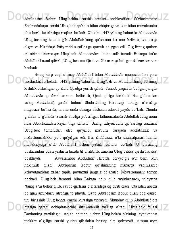 Abulqosim   Bobur   Ulug`bekka   qarshi   harakat   boshlaydilar.   O’zboshimcha
Shahzodalarga   qarshi   Ulug`bek   qo’shin   bilan   chiqishga va ular bilan muzokaralar
olib borib kelishishga majbur bo’ladi. Chunki   1447-yilning   bahorida   Alouddavla
Ulug`bekning   katta   o’g`li   Abdullatifning   qo’shinini   tor-mor   keltirib,   uni   asrga
olgan va Hirotdagi Ixtiyoriddin qal’asiga   qamab   qo’ygan   edi.   O’g`lining   qurbon
qilinishini   istamagan   Ulug`bek   Alouddavlar     bilan   sulh   tuzadi.   Bitimga   ko’ra
Abdullatif ozod qilinib, Ulug`bek esa Qirot va   Xurosonga bo’lgan da’vosidan voz
kechadi. 
Biroq   ko’p   vaqt   o’tmay   Abdullatif   bilan   Alouddavla   munosabatlari   yana
Iceskinlashib ketadi. 1448-yilning bahorida   Ulug`bek va Abdullatifning 90 ming
kishilik birlashgan qo’shini Qirotga yurish   qiladi.   Tarnob   yaqinida   bo’lgan   jangda
Alouddavla   qo’shini   tor-mor   keltirilib,   Qirot   qo’lga   kiritiladi.   Bu   g`alabadan
so’ng   Abdullatif,   garchi   bobosi   Shohruhning   Hirotdagi   taxtiga   o’tirishga
muyassar   bo’lsa-da,   ammo   unda   otasiga   nisbatan   adovat   paydo   bo’ladi.   Chunki
g`alaba   to’g`risida   tevarak-atrofga   yuborilgan   fathnomalarda Abdullatifning nomi
inisi   Abdulazizdan   keyin   tilga   olinadi.   Uning   Ixtiyoriddin   qal’asidagi   xazinasi
Ulug`bek   tomonidan   olib   qo’yilib,   ma’lum   darajada   adolatsizlik   va
mehribonsizlikka   yo’l   qo’yilgan   edi.   Bu,   shubhasiz,   o’ta   shuhratparast   hamda
mol-dunyoga   o’ch   Abdullatif   uchun   yetarli   bahona   bo’ladi.   U   otasining
dushmanlari bilan yashirin tarzda til biriktirib, zimdan Ulug`bekka qarshi   harakat
boshlaydi. Avvalambor   Abdullatif   Hirotda   bor-yo’g`i   o’n   besh   kun
hokimlik   qiladi.   Abulqosim   Bobur   qo’shinining   shaharga   yaqinlashib
kelayotganidan   xabar   topib,   poytaxtni   jangsiz   bo’shatib,   Movarounnahr   tomon
qochadi.   Ulug`bek   farmoni   bilan   Balxga   noib   qilib   tayinlangach,   viloyatda
"tamg`a"m bekor qilib, savdo-garlarni o’z tarafiga og`dirib oladi. Otasidan norozi
bo’lgan   amir-larni   atrofiga   to’playdi.   Qatto   Abulqosim   Bobur   bilan   bog`-lanib,
uni   birlashib   Ulug`bekka   qarshi   kurashga   undaydi.   Shunday   qilib   Abdullatif   o’z
otasiga   qarshi   ochiqdan-ochiq   dush-manlik   yo’liga   o’tadi.   Ulug`bek   fojiasi
Davlatning   yaxlitligini   saqlab   qolmoq   uchun   Ulug`bekda   o’zining   isyonkor   va
makkor   o’g`liga   qarshi   yurish   qilishdan   boshqa   iloj   qolmaydi.   Ammo   ayni
17 