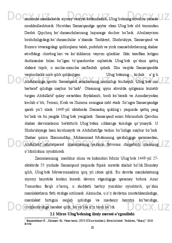 zamonda   mamlakatda   siyosiy   vaziyat   keskinlashib,   Ulug`bekning ahvolini   yanada
mushkullashtiradi.   Hirotdan   Samarqandga   qaytar   ekan   Ulug`bek   old   tomondan
Dashti   Qipchoq   ko’chmanchilarining   hujumiga   duchor   bo’ladi.   Abulxayrxon
boshchiligidagi   ko’chmanchilar   o’shanda   Tashkent,  Shohruhiya,   Samarqand   va
Buxoro tevaragidagi qishloqlarni talab, podshoh va yirik mansabdorlarning shahar
atrofidagi   chorbog`lari   va   ko’sliklarini   vayron   qiladilar.   Ikki   tarafdan   kelgan
dushmanlar   bilan   bo’lgan   to’qnashuvlar   oqibatida   Ulug`bek   qo’shini   qattiq
shikast   topib,   u   ancha-muncha   zaiflashib   qoladi.   Shu   vaqtda   Samarqandda
vaqtinchalik   noib qilib qoldirilgan.   Ulug`bekning   kichik   o’g`li
Abdulazizga   qarshi   Samarqand   amirlarining   noroziligi   kuchayib,   Ulug`bek   uni
bartaraf   qilishga   majbur   bo’ladi 1
.   Otasining   qiyin   ahvolda   qolganini   kuzatib
turgan   Abdullatif   qulay   mrsatdan   foydalanib,   bosh   ko’taradi   va   Amudaryodan
kechib o’tib, Termiz, Kesh va Xuzorni   osongina zabt etadi. So’ngra Samarqandga
qarab   yo’l   oladi.   1449-yil   oktabrida   Damashq   qishlog`i   yaqinida   qattiq   jang
bo’ladi   va   bu   jangda   Ulug`bek   yengiladi.   Samarqand   amiri   Mironshoh   Qavchin
shahar   darvozalarini   berkittirib   Ulug`bekni   ichkariga   kirishga   qo’ymaydi.   U
Shohruhiyaga   ham   kirolmaydi   va   Abdullatifga   taslim   bo’lishga   majbur   bo’ladi.
Shahar   qozisi   Shamsuddin   Muhammad   Miskinning   qarshiligiga   qaramasdan,
Abdullatif   jaholatparast   ulamolarning   yashirin   fatvosini   chiqartirib,   otasining
o’ldirilishini   uyushtiradi.  
Zamonasining     mashhur   olimi   va   hukmdori   Mirzo   Ulug`bek   1449-yil   27-
oktabrda   55   yoshida   Samarqand   yaqinida   fojiali   suratda   shahid   bo’ldi.Shunday
qilib,   Ulug`bek   Movarounnahrni   qirq   yil   idora   qildi.   Bu   davrda   mamlakatning
siyosiy   hayotida   keskin   kurash   davorn   etganligiga   qaramay   bobosi   Amir
Temurdan   farqli   o’laroq,   u   shiddatli   harbiy   yurishlar   uyushtirib,   qo’shni
mamlakatlarni fath etishga intilmadi. Aksincha, u o’z davlatini mustahkamlashga,
mamlakat   birtigini   saqlab   qolishga   va   madaniy   hayotni   ko’tarishga,
rivojlantirishga   harakat qildi, bu yo’lda o’zi bosh bo’ldi. 
2.1 Mirzo Ulug’bekning ilmiy merosi o’rganilishi
1
 Shamsutdinov R. , Karimov Sh. Vatan tarixi. (XVI-XX asr boshlari). Birinchi kitob. Toshkent, “Sharq”. 2010. 
B.446.
18 