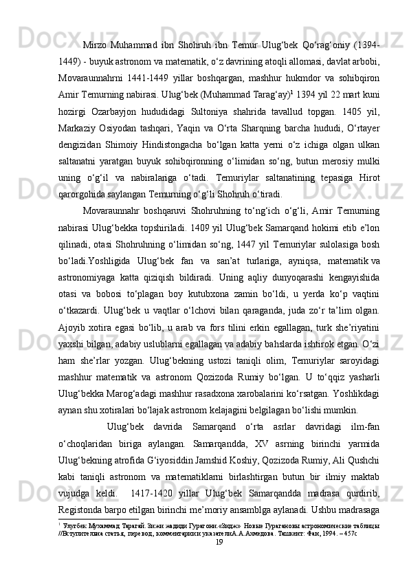 Mirzo   Muhammad   ibn   Shohruh   ibn   Temur   Ulug‘bek   Qo‘rag‘oniy   (1394-
1449) - buyuk astronom va matematik, o‘z davrining atoqli allomasi, davlat arbobi,
Movaraunnahrni   1441-1449   yillar   boshqargan,   mashhur   hukmdor   va   sohibqiron
Amir Temurning nabirasi. Ulug‘bek (Muhammad Tarag‘ay) 1
 1394 yil 22 mart kuni
hozirgi   Ozarbayjon   hududidagi   Sultoniya   shahrida   tavallud   topgan.   1405   yil,
Markaziy   Osiyodan   tashqari,   Yaqin   va   O‘rta   Sharqning   barcha   hududi,   O‘rtayer
dengizidan   Shimoiy   Hindistongacha   bo‘lgan   katta   yerni   o‘z   ichiga   olgan   ulkan
saltanatni   yaratgan   buyuk   sohibqironning   o‘limidan   so‘ng,   butun   merosiy   mulki
uning   o‘g‘il   va   nabiralariga   o‘tadi.   Temuriylar   saltanatining   tepasiga   Hirot
qarorgohida saylangan Temurning o‘g‘li Shohruh o‘tiradi.
Movaraunnahr   boshqaruvi   Shohruhning   to‘ng‘ich   o‘g‘li,   Amir   Temurning
nabirasi  Ulug‘bekka topshiriladi. 1409 yil Ulug‘bek Samarqand hokimi etib e’lon
qilinadi,  otasi   Shohruhning   o‘limidan   so‘ng,  1447   yil   Temuriylar   sulolasiga   bosh
bo‘ladi.Yoshligida   Ulug‘bek   fan   va   san’at   turlariga,   ayniqsa,   matematik   va
astronomiyaga   katta   qiziqish   bildiradi.   Uning   aqliy   dunyoqarashi   kengayishida
otasi   va   bobosi   to‘plagan   boy   kutubxona   zamin   bo‘ldi,   u   yerda   ko‘p   vaqtini
o‘tkazardi.   Ulug‘bek   u   vaqtlar   o‘lchovi   bilan   qaraganda,   juda   zo‘r   ta’lim   olgan.
Ajoyib   xotira   egasi   bo‘lib,   u   arab   va   fors   tilini   erkin   egallagan,   turk   she’riyatini
yaxshi bilgan, adabiy uslublarni egallagan va adabiy bahslarda ishtirok etgan. O‘zi
ham   she’rlar   yozgan.   Ulug‘bekning   ustozi   taniqli   olim,   Temuriylar   saroyidagi
mashhur   matematik   va   astronom   Qozizoda   Rumiy   bo‘lgan.   U   to‘qqiz   yasharli
Ulug‘bekka Marog‘adagi mashhur rasadxona xarobalarini ko‘rsatgan. Yoshlikdagi
aynan shu xotiralari bo‘lajak astronom kelajagini belgilagan bo‘lishi mumkin. 
Ulug‘bek   davrida   Samarqand   o‘rta   asrlar   davridagi   ilm-fan
o‘choqlaridan   biriga   aylangan.   Samarqandda,   XV   asrning   birinchi   yarmida
Ulug‘bekning atrofida G‘iyosiddin Jamshid Koshiy, Qozizoda Rumiy, Ali Qushchi
kabi   taniqli   astronom   va   matematiklarni   birlashtirgan   butun   bir   ilmiy   maktab
vujudga   keldi.     1417-1420   yillar   Ulug‘bek   Samarqandda   madrasa   qurdirib,
Registonda barpo etilgan birinchi me’moriy ansamblga aylanadi. Ushbu madrasaga
1
 Улугбек Мухаммад Тарагай. Зижи жадиди Гурагони.«Зидж»  Новые Гурагановы астрономические таблицы
//Вступительна статья,  перевод,  комментарии и указателиА.А.Ахмедова. Ташкент: Фан, 1994. – 457с
19 