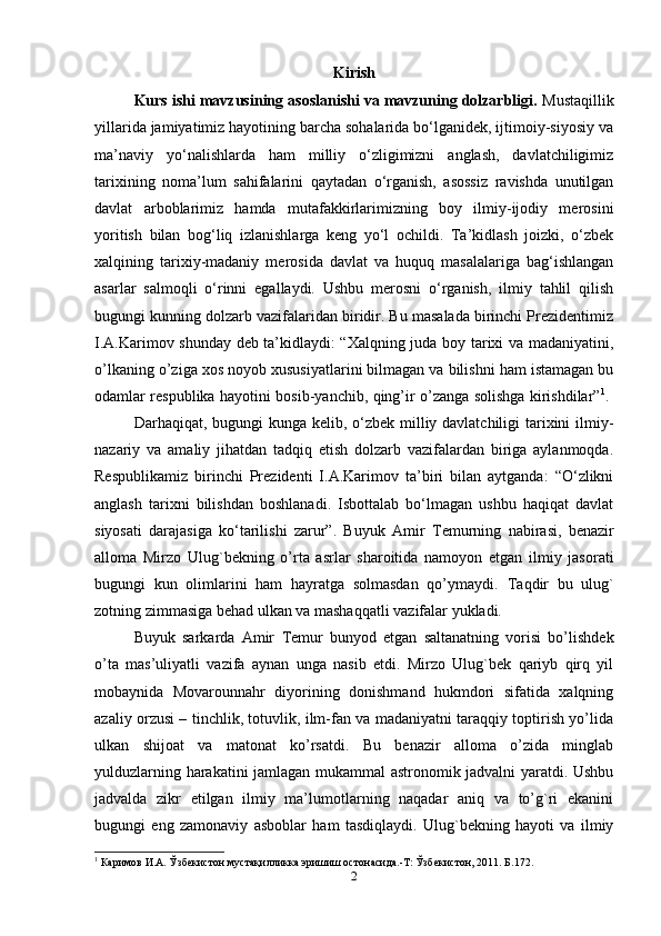 Kirish
Kurs ishi mavzusining asoslanishi va mavzuning dolzarbligi.  Mustaqillik
yillarida jamiyatimiz hayotining barcha sohalarida bo‘lganidek, ijtimoiy-siyosiy va
ma’naviy   yo‘nalishlarda   ham   milliy   o‘zligimizni   anglash,   davlatchiligimiz
tarixining   noma’lum   sahifalarini   qaytadan   o‘rganish,   asossiz   ravishda   unutilgan
davlat   arboblarimiz   hamda   mutafakkirlarimizning   boy   ilmiy-ijodiy   merosini
yoritish   bilan   bog‘liq   izlanishlarga   keng   yo‘l   ochildi.   Ta’kidlash   joizki,   o‘zbek
xalqining   tarixiy-madaniy   merosida   davlat   va   huquq   masalalariga   bag‘ishlangan
asarlar   salmoqli   o‘rinni   egallaydi.   Ushbu   merosni   o‘rganish,   ilmiy   tahlil   qilish
bugungi kunning dolzarb vazifalaridan biridir. Bu masalada birinchi Prezidentimiz
I.A.Karimov shunday deb ta’kidlaydi: “Xalqning juda boy tarixi va madaniyatini,
o’lkaning o’ziga xos noyob xususiyatlarini bilmagan va bilishni ham istamagan bu
odamlar respublika hayotini bosib-yanchib, qing’ir o’zanga solishga kirishdilar” 1
.  
Darhaqiqat, bugungi  kunga kelib, o‘zbek milliy davlatchiligi  tarixini  ilmiy-
nazariy   va   amaliy   jihatdan   tadqiq   etish   dolzarb   vazifalardan   biriga   aylanmoqda.
Respublikamiz   birinchi   Prezidenti   I.A.Karimov   ta’biri   bilan   aytganda:   “O‘zlikni
anglash   tarixni   bilishdan   boshlanadi.   Isbottalab   bo‘lmagan   ushbu   haqiqat   davlat
siyosati   darajasiga   ko‘tarilishi   zarur”.   Buyuk   Amir   Т emurning   nabirasi,   benazir
alloma   Mirzo   Ulug`bekning   o’rta   asrlar   sharoitida   namoyon   etgan   ilmiy   jasorati
bugungi   kun   olimlarini   ham   hayratga   solmasdan   qo’ymaydi.   Т aqdir   bu   ulug`
zotning zimmasiga behad ulkan va mashaqqatli vazifalar yukladi. 
Buyuk   sarkarda   Amir   Т emur   bunyod   etgan   saltanatning   vorisi   bo’lishdek
o’ta   mas’uliyatli   vazifa   aynan   unga   nasib   etdi.   Mirzo   Ulug`bek   qariyb   qirq   yil
mobaynida   Movarounnahr   diyorining   donishmand   hukmdori   sifatida   xalqning
azaliy orzusi – tinchlik, totuvlik, ilm-fan va madaniyatni taraqqiy toptirish yo’lida
ulkan   shijoat   va   matonat   ko’rsatdi.   Bu   benazir   alloma   o’zida   minglab
yulduzlarning harakatini jamlagan mukammal astronomik jadvalni yaratdi. Ushbu
jadvalda   zikr   etilgan   ilmiy   ma’lumotlarning   naqadar   aniq   va   to’g`ri   ekanini
bugungi   eng   zamonaviy   asboblar   ham   tasdiqlaydi.   Ulug`bekning   hayoti   va   ilmiy
1
 Каримов И.А. Ўзбекистон мустақилликка эришиш остонасида.-Т: Ўзбекистон, 2011. Б.172.
2 