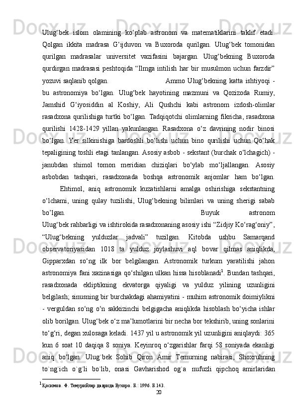 Ulug‘bek   islom   olamining   ko‘plab   astronom   va   matematiklarini   taklif   etadi.
Qolgan   ikkita   madrasa   G‘ijduvon   va   Buxoroda   qurilgan.   Ulug‘bek   tomonidan
qurilgan   madrasalar   universitet   vazifasini   bajargan.   Ulug‘bekning   Buxoroda
qurdirgan   madrasasi   peshtoqida   “Ilmga   intilish   har   bir   musulmon   uchun   farzdir”
yozuvi saqlanib qolgan. Ammo   Ulug‘bekning   katta   ishtiyoqi   -
bu   astronomiya   bo‘lgan.   Ulug‘bek   hayotining   mazmuni   va   Qozizoda   Rumiy,
Jamshid   G‘iyosiddin   al   Koshiy,   Ali   Qushchi   kabi   astronom   izdosh-olimlar
rasadxona   qurilishiga   turtki   bo‘lgan.   Tadqiqotchi   olimlarning   fikricha,   rasadxona
qurilishi   1428-1429   yillan   yakunlangan.   Rasadxona   o‘z   davrining   nodir   binosi
bo‘lgan.   Yer   silkinishiga   bardoshli   bo‘lishi   uchun   bino   qurilishi   uchun   Qo‘hak
tepaligining toshli etagi tanlangan. Asosiy asbob - sekstant (burchak o‘lchagich) -
janubdan   shimol   tomon   meridian   chiziqlari   bo‘ylab   mo‘ljallangan.   Asosiy
asbobdan   tashqari,   rasadxonada   boshqa   astronomik   anjomlar   ham   bo‘lgan.
Ehtimol,   aniq   astronomik   kuzatishlarni   amalga   oshirishiga   sekstantning
o‘lchami,   uning   qulay   tuzilishi,   Ulug‘bekning   bilimlari   va   uning   sherigi   sabab
bo’lgan.  Buyuk   astronom
Ulug‘bek rahbarligi va ishtirokida rasadxonaning asosiy ishi “Zidjiy Ko‘rag‘oniy”,
“Ulug‘bekning   yulduzlar   jadvali”   tuzilgan.   Kitobda   ushbu   Samarqand
observatoriyasidan   1018   ta   yulduz   joylashuvi   aql   bo var   qilmas   aniqlikda,
Gipparxdan   so‘ng   ilk   bor   belgilangan.   Astronomik   turkum   yaratilishi   jahon
astronomiya fani xazinasiga qo‘shilgan ulkan hissa hisoblanadi 1
. Bundan tashqari,
rasadxonada   ekliptikning   ekvatorga   qiyaligi   va   yulduz   yilining   uzunligini
belgilash; sinusning bir burchakdagi ahamiyatini - muhim astronomik doimiylikni
-   verguldan   so‘ng   o‘n   sakkizinchi   belgigacha   aniqlikda   hisoblash   bo‘yicha   ishlar
olib borilgan. Ulug‘bek o‘z ma’lumotlarini bir necha bor tekshirib, uning sonlarini
to‘g‘ri, degan xulosaga keladi. 1437 yil u astronomik yil uzunligini aniqlaydi: 365
kun   6   soat   10   daqiqa   8   soniya.   Keyinroq   o‘zgarishlar   farqi   58   soniyada   ekanligi
aniq   bo‘lgan.   Ulug`bek   Sohib   Qiron   Amir   Temurning   nabirasi,   Shoxruhning
to`ng`ich   o`g`li   bo`lib,   onasi   Gavharishod   og`a     nufuzli   qipchoq   amirlaridan
1
Қосимов. Ф.   Темурийлар   даврида   Бухоро.   Б .:   1996.  Б.143.
20 