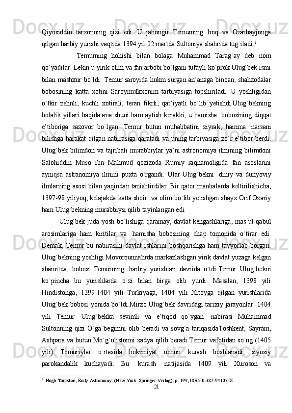 Qiyosiddin   tarxonning   qizi   edi.   U   jahongir   Temurning   Iroq   va   Ozarbayjonga
qilgan harbiy yurishi vaqtida 1394 yil 22 martda Sultoniya shahrida tug`iladi. 2
Temurning   hohishi   bilan   bolaga   Muhammad   Tarag`ay   deb   nom
qo`yadilar. Lekin u yirik olim va fan arbobi bo`lgani tufayli ko`prok Ulug`bek ismi
bilan mashxur bo`ldi. Temur saroyida hukm surgan an’anaga binoan, shahzodalar
bobosining   katta   xotini   Saroymulkxonim   tarbiyasiga   topshiriladi.   U   yoshligidan
o`tkir   zehnli,   kuchli   xotirali,   teran   fikrli,   qat’iyatli   bo`lib   yetishdi.Ulug`bekning
bolalik yillari haqida ana shuni ham aytish kerakki, u hamisha     bobosining diqqat
e’tiboriga   sazovor   bo`lgan.   Temur   butun   muhabbatini   ziyrak,   hamma     narsani
bilishga harakat qilgan nabirasiga qaratadi va uning tarbiyasiga zo`r e’tibor berdi.
Ulug`bek  bilimdon va tajribali  murabbiylar  ya’ni  astronomiya ilmining bilimdoni
Salohiddin   Muso   ibn   Mahmud   qozizoda   Rumiy   raqnamoligida   fan   asoslarini
ayniqsa   astranomiya   ilmini   puxta   o`rgandi.   Ular   Ulug`bekni     diniy   va   dunyoviy
ilmlarning asosi bilan yaqindan tanishtirdilar. Bir qator manbalarda keltirilishicha,
1397-98 yiliyoq, kelajakda katta shoir    va olim bo`lib yetishgan shayx Orif Ozariy
ham Ulug`bekning murabbiysi qilib tayinlangan edi.
Ulug`bek juda yosh bo`lishiga qaramay, davlat kengashlariga, mas’ul qabul
arosimlariga   ham   kiritilar   va     hamisha   bobosining   chap   tomonida   o`tirar   edi.
Demak, Temur bu nabirasini  davlat  ishlarini  boshqarishga ham tayyorlab borgan.
Ulug`bekning yoshligi Movorounnahrda markazlashgan yirik davlat yuzaga kelgan
sharoitda,   bobosi   Temurning     harbiy   yurishlari   davrida   o`tdi.Temur   Ulug`bekni
ko`pincha   bu   yurishlarda   o`zi   bilan   birga   olib   yurdi.   Masalan,   1398   yili
Hindistonga,   1399-1404   yili   Turkiyaga,   1404   yili   Xitoyga   qilgan   yurishlarida
Ulug`bek bobosi yonida bo`ldi.Mirzo Ulug`bek davridagi tarixiy jarayonlar. 1404
yili   Temur     Ulug`bekka   sevimli   va   e’tiqod   qo`ygan     nabirasi   Muhammad
Sultonning   qizi   O`ga   begimni   olib   beradi   va   sovg`a   tariqasidaToshkent,   Sayram,
Ashpara va butun Mo`g`ulistonni xadya qilib beradi.Temur vafotidan so`ng (1405
yili)   Temuriylar   o`rtasida   hokimiyat   uchun   kurash   boshlanadi,   siyosiy
parokandalik   kuchayadi.   Bu     kurash     natijasida   1409   yili   Xuroson   va
2
  Hugh Thurston, Early Astronomy, (New York: Springer-Verlag), p. 194, ISBN 0-387-94107-X
21 