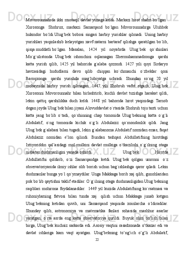 Movorounnahrda ikki mustaqil davlat yuzaga keldi. Markazi hirot shahri bo`lgan    
Xurosonga     Shohrux,   markazi   Samarqand   bo`lgan   Movorounnahrga   Uluhbek
hukmdor   bo`ldi.Ulug`bek   bobosi   singari   harbiy   yurishlar   qilmadi.   Uning   harbiy
yurishlari   yaqinlashib   kelayotgan   xavf-xatarni   bartaraf   qilishga   qaratilgan   bo`lib,
qisqa muddatli bo`lgan. Masalan,   1424   yil   noyabrda   Ulug`bek   qo`shinlari
Mo`g`ulistonda   Ulug`bek   ishonchini   oqlamagan   Shermuhammadxonga     qarshi
katta   yurish   qilib,   1425   yil   bahorida   g`alaba   qozondi.   1427   yili   quyi   Sirdaryo
havzasidagi   hududlarni   davo   qilib   chiqqan   ko`chmanchi   o`zbeklar   qoni
Baroqxonga     qarshi   yurishda   mag`lubiyatga   uchradi.   Shundan   so`ng   20   yil
mobaynida   harbiy   yurish   qilmagan.   1447   yili   Shohruh   vafot   etgach,   Ulug`bek
Xurosonni   Movorounnahr   bilan   birlashtirib,   kuchli   davlat   tuzishga   harakat   qildi,
lekin   qattiq   qarshilikka   duch   keldi.   1448   yil   bahorida   hirot   yaqinidagi   Tarnob
degan joyda Ulug`bek bilan jiyani Alovuddavlat o`rtasida Shohruh toju taxti uchun
katta   jang   bo`lib   o`tadi,   qo`shinning   chap   tomonida   Ulug`bekning   katta   o`g`li
Abdulatif,   o`ng   tomonida   kichik   o`g`li   Abdulaziz   qo`mondonlik   qildi.   Jang
Ulug`bek g`alabasi bilan tugadi, lekin g`alabanoma Abdulatif nomidan emas, faqat
Abdulaziz   nomidan   e’lon   qilindi.   Bundan   tashqari   Abdullatifning   hirotdagi
Ixtiyoriddin   qal’asidagi   mol-mulkini   davlat   mulkiga   o`tkazilishi   o`g`ilning   otaga
nisbatan dushmanligini yanada oshirdi. Ulug`bek   Hirotda
Abdullatifni   qoldirib,   o`zi   Samarqandga   ketdi.   Ulug`bek   qolgan   umrmni     o`z
observatoriyasida ilmiy ishlar olib borish uchun bag`ishlashga qaror qiladi. Lekin
dushmanlar bunga yo`l qo`ymaydilar. Unga Makkaga borib xaj qilib, gunohlaridan
pok bo`lib qaytishni taklif etadilar. O`g`ilning otaga dushmanligidan Ulug`bekning
raqiblari   mohirona   foydalanadilar.     1449   yil   kuzida   Abdulatifning   ko`rsatmasi   va
ruhoniylarning   fatvosi   bilan   tunda   xaj     qilish   uchun   Makkaga   junab   ketgan
Ulug`bekning   ketidan   quvib,   uni   Samarqand   yaqinida   xoinlarcha   o`ldiradilar.
Shunday   qilib,   astronomiya   va   matematika   fanlari   sohasida   mashhur   asarlar
yaratgan,   o`rta   asrda   eng   katta   observatoriya   qurildi.   Buyuk   olim   bo‘lish   bilan
birga, Ulug‘bek kuchsiz sarkarda edi. Asosiy vaqtini rasadxonada o‘tkazar edi va
davlat   ishlariga   kam   vaqt   ajratgan.   Ulug‘bekning   to‘ng‘ich   o‘g‘li   Abdulatif,
22 