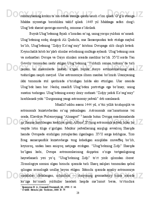 ruhoniylarning keskin ta’siri ostida otasiga qarshi urush e’lon qiladi. O‘g‘li otasiga
Makka   ziyoratiga   borishlikni   taklif   qiladi.   1449   yil   Makkaga   safari   chog‘i
Ulug‘bek shariat qaroriga muvofiq, xoinona o‘ldiriladi.
Buyuk Ulug‘bekning fojiali o‘limidan so‘ng, uning yorqin yulduzi so‘nmadi.
Ulug‘bekning   sodiq   shogirdi   Ali   Qushchi,   ona   Samarqandini   tark   etishga   majbul
bo‘lib,   Ulug‘bekning   “Zidjiy   Ko‘rag‘oniy”   kitobini   Ovrupaga   olib   chiqib   ketadi.
Keyinchalik kitob ko‘plab olimlar avlodining mulkiga aylandi. Ulug‘bekning ismi
va mehnatlari  Ovrupa va Osiyo olimlari  orasida mashhur  bo‘ldi. XVII  asrda Yan
Geveliy tomonidan nashr etilgan Ulug‘bekning “Yulduzli osmon turkumi”da turli
zamon   va   makonlarda   yashab   o‘tgan   buyuk   dunyo   astronomlarining   aksi
tushirilgan   naqsh   mavjud.   Ular   astronomiya   ilhom   manbai   bo‘lmish   Uraniyaning
ikki   tomonida   stol   qarshisida   o‘tirishgan   holda   aks   ettirilgan.   Ular   orasida
Ulug‘bek   ham   bor.   Nashq   muallifi   Ulug‘bekni   portretiga   ega   bo‘lmay,   uning
suratini tushirgan. Ulug‘bekning asosiy ilmiy mehnati “Zidjiy jadidi Ko‘rag‘oniy”
hisoblanadi yoki “Gurgonning yangi astronomiy jadvali” deb nomlanadi. 
Muallif ushbu asarni 1444 yil, o‘ttiz yillik tirishqoqlik va
astronomik   kuzatuvlardan   so‘ng   yakunlagan.   Astronomik   ma’lumotnoma   tez
orada, Klavdiya Ptolemeyning “Almagest”   1
  hamda butun Ovrupa rasadxonalarida
qo‘llanma hisoblangan kastiliya qiroli Alfons 2
 XVning astronomik jadvali bilan bir
vaqtda   lotin   tiliga   o‘girilgan.   Mazkur   jadvallarning   aniqligi   avvalroq   Sharqda
hamda   Ovrupada   erishilgan   yutuqlardan   ilgarilagan.   XVII   asrga   kelibgina,   Tixo
Brag   samarqandlik   kuzatuvlarga   teng   keladigan   aniqlikka   muvaffaq   bo‘lib,
keyinroq,   undan   ham   aniqroq   natijaga   erishgan.   “Ulug‘bekning   Zidji”   Sharqda
bo‘lgani   kabi,   Ovrupa   astronomlarining   diqqatini   o‘ziga   tortganligining
hayratlanarli   yeri   yo‘q.   “Ulug‘bekning   Zidji”   to‘rt   yirik   qilsmdan   iborat.
Xronologiya   nomini   olgan   birinchi   qismida   turli   Sharq   xalqlari   tomonidan   qabul
qilingan   xronologik   usullar   bayon   etilgan.   Ikkinchi   qismida   amaliy   astronomiya
masalalari   ifodalangan,   uchinchisi   —   dunyoning   geomarkaziy   tizimi   asosida
ko‘zga   ko‘rinarli   yulduzlar   harakati   haqida   ma’lumot   bersa,   to‘rtinchisi
1
 Бронштен В. А., Клавдий Птолемей, М., 1988. C. 46. 
2
 O zME. Birinchi jild. Toshkent, 2000. B. 79.ʻ
23 
