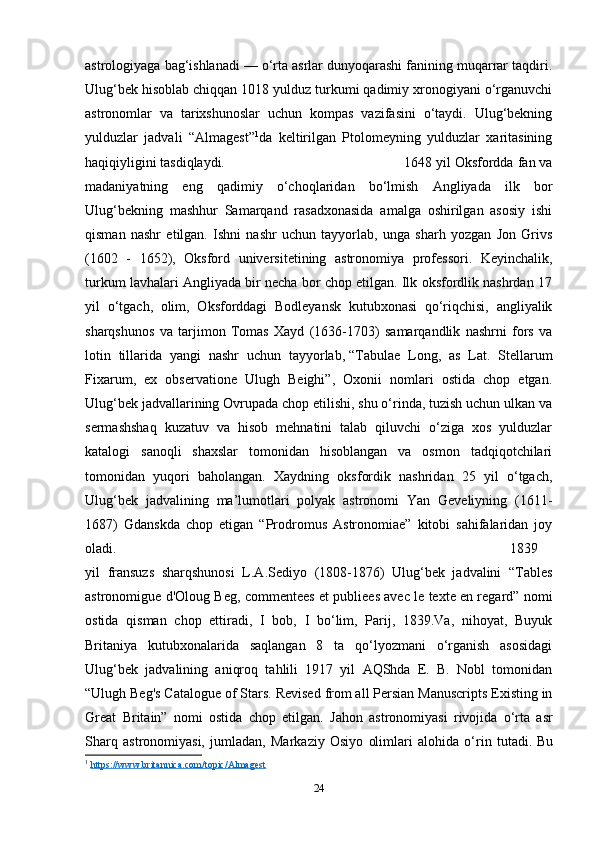 astrologiyaga bag‘ishlanadi — o‘rta asrlar dunyoqarashi fanining muqarrar taqdiri.
Ulug‘bek hisoblab chiqqan 1018 yulduz turkumi qadimiy xronogiyani o‘rganuvchi
astronomlar   va   tarixshunoslar   uchun   kompas   vazifasini   o‘taydi.   Ulug‘bekning
yulduzlar   jadvali   “Almagest” 1
da   keltirilgan   Ptolomeyning   yulduzlar   xaritasining
haqiqiyligini tasdiqlaydi. 1648 yil Oksfordda fan va
madaniyatning   eng   qadimiy   o‘choqlaridan   bo‘lmish   Angliyada   ilk   bor
Ulug‘bekning   mashhur   Samarqand   rasadxonasida   amalga   oshirilgan   asosiy   ishi
qisman   nashr   etilgan.   Ishni   nashr   uchun   tayyorlab,   unga   sharh   yozgan   Jon   Grivs
(1602   -   1652),   Oksford   universitetining   astronomiya   professori.   Keyinchalik,
turkum lavhalari Angliyada bir necha bor chop etilgan. Ilk oksfordlik nashrdan 17
yil   o‘tgach,   olim,   Oksforddagi   Bodleyansk   kutubxonasi   qo‘riqchisi,   angliyalik
sharqshunos   va   tarjimon   Tomas   Xayd   (1636-1703)   samarqandlik   nashrni   fors   va
lotin   tillarida   yangi   nashr   uchun   tayyorlab,   “Tabulae   Long,   as   Lat.   Stellarum
Fixarum,   ex   observatione   Ulugh   Beighi”,   Oxonii   nomlari   ostida   chop   etgan.
Ulug‘bek jadvallarining Ovrupada chop etilishi, shu o‘rinda, tuzish uchun ulkan va
sermashshaq   kuzatuv   va   hisob   mehnatini   talab   qiluvchi   o‘ziga   xos   yulduzlar
katalogi   sanoqli   shaxslar   tomonidan   hisoblangan   va   osmon   tadqiqotchilari
tomonidan   yuqori   baholangan.   Xaydning   oksfordik   nashridan   25   yil   o‘tgach,
Ulug‘bek   jadvalining   ma’lumotlari   polyak   astronomi   Yan   Geveliyning   (1611-
1687)   Gdanskda   chop   etigan   “Prodromus   Astronomiae”   kitobi   sahifalaridan   joy
oladi. 1839
yil   fransuzs   sharqshunosi   L.A.Sediyo   (1808-1876)   Ulug‘bek   jadvalini   “Tables
astronomigue d'Oloug Beg, commentees et publiees avec le texte en regard” nomi
ostida   qisman   chop   ettiradi,   I   bob,   I   bo‘lim,   Parij,   1839.Va,   nihoyat,   Buyuk
Britaniya   kutubxonalarida   saqlangan   8   ta   qo‘lyozmani   o‘rganish   asosidagi
Ulug‘bek   jadvalining   aniqroq   tahlili   1917   yil   AQShda   E.   B.   Nobl   tomonidan
“Ulugh Beg's Catalogue of Stars. Revised from all Persian Manuscripts Existing in
Great   Britain”   nomi   ostida   chop   etilgan.   Jahon   astronomiyasi   rivojida   o‘rta   asr
Sharq   astronomiyasi,   jumladan,   Markaziy   Osiyo   olimlari   alohida   o‘rin   tutadi.   Bu
1
  https://www.britannica.com/topic/Almagest
24 