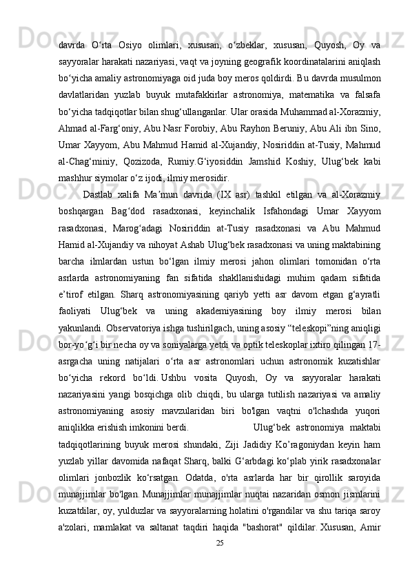 davrda   O rta   Osiyo   olimlari,   xususan,   o zbeklar,   xususan,   Quyosh,   Oy   vaʻ ʻ
sayyoralar harakati nazariyasi, vaqt va joyning geografik koordinatalarini aniqlash
bo yicha amaliy astronomiyaga oid juda boy meros qoldirdi.	
ʻ   Bu davrda musulmon
davlatlaridan   yuzlab   buyuk   mutafakkirlar   astronomiya,   matematika   va   falsafa
bo‘yicha tadqiqotlar bilan shug‘ullanganlar.   Ular orasida Muhammad al-Xorazmiy,
Ahmad al-Farg‘oniy, Abu Nasr Forobiy, Abu Rayhon Beruniy, Abu Ali ibn Sino,
Umar   Xayyom,   Abu  Mahmud   Hamid   al-Xujandiy,  Nosiriddin   at-Tusiy,   Mahmud
al-Chag‘miniy,   Qozizoda,   Rumiy.G‘iyosiddin   Jamshid   Koshiy,   Ulug‘bek   kabi
mashhur siymolar o‘z ijodi, ilmiy merosidir. 
Dastlab   xalifa   Ma mun   davrida   (IX   asr)   tashkil   etilgan   va   al-Xorazmiy	
ʼ
boshqargan   Bag dod   rasadxonasi,   keyinchalik   Isfahondagi   Umar   Xayyom	
ʻ
rasadxonasi,   Marog adagi   Nosiriddin   at-Tusiy   rasadxonasi   va   Abu   Mahmud	
ʻ
Hamid al-Xujandiy va nihoyat Ashab Ulug‘bek rasadxonasi va uning maktabining
barcha   ilmlardan   ustun   bo‘lgan   ilmiy   merosi   jahon   olimlari   tomonidan   o‘rta
asrlarda   astronomiyaning   fan   sifatida   shakllanishidagi   muhim   qadam   sifatida
e’tirof   etilgan.   Sharq   astronomiyasining   qariyb   yetti   asr   davom   etgan   g‘ayratli
faoliyati   Ulug‘bek   va   uning   akademiyasining   boy   ilmiy   merosi   bilan
yakunlandi.   Observatoriya ishga tushirilgach, uning asosiy “teleskopi”ning aniqligi
bor-yo g i bir necha oy va soniyalarga yetdi va optik teleskoplar ixtiro qilingan 17-	
ʻ ʻ
asrgacha   uning   natijalari   o rta   asr   astronomlari   uchun   astronomik   kuzatishlar	
ʻ
bo yicha   rekord   bo ldi.	
ʻ ʻ   Ushbu   vosita   Quyosh,   Oy   va   sayyoralar   harakati
nazariyasini   yangi   bosqichga   olib   chiqdi,   bu   ularga   tutilish   nazariyasi   va   amaliy
astronomiyaning   asosiy   mavzularidan   biri   bo'lgan   vaqtni   o'lchashda   yuqori
aniqlikka erishish imkonini berdi. Ulug‘bek   astronomiya   maktabi
tadqiqotlarining   buyuk   merosi   shundaki,   Ziji   Jadidiy   Ko’ragoniydan   keyin   ham
yuzlab yillar davomida nafaqat Sharq, balki G‘arbdagi ko‘plab yirik rasadxonalar
olimlari   jonbozlik   ko‘rsatgan.   Odatda,   o'rta   asrlarda   har   bir   qirollik   saroyida
munajjimlar   bo'lgan.   Munajjimlar   munajjimlar   nuqtai   nazaridan   osmon   jismlarini
kuzatdilar, oy, yulduzlar va sayyoralarning holatini o'rgandilar va shu tariqa saroy
a'zolari,   mamlakat   va   saltanat   taqdiri   haqida   "bashorat"   qildilar.   Xususan,   Amir
25 