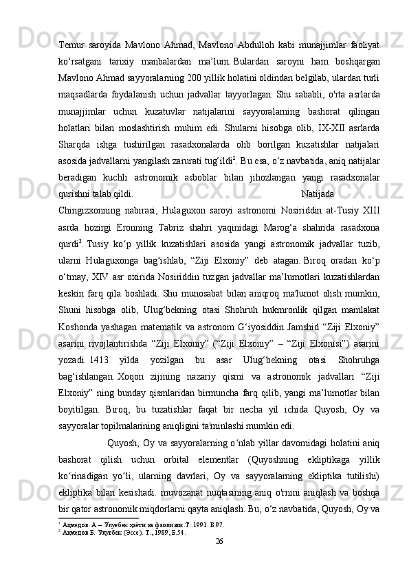 Temur   saroyida   Mavlono   Ahmad,   Mavlono   Abdulloh   kabi   munajjimlar   faoliyat
ko‘rsatgani   tarixiy   manbalardan   ma’lum.   Bulardan   saroyni   ham   boshqargan
Mavlono Ahmad sayyoralarning 200 yillik holatini oldindan belgilab, ulardan turli
maqsadlarda   foydalanish   uchun   jadvallar   tayyorlagan.   Shu   sababli,   o'rta   asrlarda
munajjimlar   uchun   kuzatuvlar   natijalarini   sayyoralarning   bashorat   qilingan
holatlari   bilan   moslashtirish   muhim   edi.   Shularni   hisobga   olib,   IX-XII   asrlarda
Sharqda   ishga   tushirilgan   rasadxonalarda   olib   borilgan   kuzatishlar   natijalari
asosida jadvallarni yangilash zarurati tug‘ildi 1
.   Bu esa, o‘z navbatida, aniq natijalar
beradigan   kuchli   astronomik   asboblar   bilan   jihozlangan   yangi   rasadxonalar
qurishni talab qildi.   Natijada
Chingizxonning   nabirasi,   Hulaguxon   saroyi   astronomi   Nosiriddin   at-Tusiy   XIII
asrda   hozirgi   Eronning   Tabriz   shahri   yaqinidagi   Marog‘a   shahrida   rasadxona
qurdi 2
.   Tusiy   ko p   yillik   kuzatishlari   asosida   yangi   astronomik   jadvallar   tuzib,ʻ
ularni   Hulaguxonga   bag ishlab,   “Ziji   Elxoniy”   deb   atagan.	
ʻ   Biroq   oradan   ko‘p
o‘tmay,   XIV   asr   oxirida   Nosiriddin   tuzgan   jadvallar   ma’lumotlari   kuzatishlardan
keskin   farq   qila   boshladi.   Shu   munosabat   bilan   aniqroq   ma'lumot   olish   mumkin,
Shuni   hisobga   olib,   Ulug‘bekning   otasi   Shohruh   hukmronlik   qilgan   mamlakat
Koshonda   yashagan   matematik   va   astronom   G‘iyosiddin   Jamshid   “Ziji   Elxoniy”
asarini   rivojlantirishda   “Ziji   Elxoniy”   (“Ziji   Elxoniy”   –   “Ziji   Elxonisi”)   asarini
yozadi.   1413   yilda   yozilgan   bu   asar   Ulug‘bekning   otasi   Shohruhga
bag‘ishlangan.   Xoqon   zijining   nazariy   qismi   va   astronomik   jadvallari   “Ziji
Elxoniy”  ning  bunday  qismlaridan  birmuncha  farq  qilib,  yangi  ma’lumotlar  bilan
boyitilgan.   Biroq,   bu   tuzatishlar   faqat   bir   necha   yil   ichida   Quyosh,   Oy   va
sayyoralar topilmalarining aniqligini ta'minlashi mumkin edi.  
Quyosh, Oy va sayyoralarning o nlab yillar davomidagi holatini aniq	
ʻ
bashorat   qilish   uchun   orbital   elementlar   (Quyoshning   ekliptikaga   yillik
ko rinadigan   yo li,   ularning   davrlari,   Oy   va   sayyoralarning   ekliptika   tutilishi)	
ʻ ʻ
ekliptika   bilan   kesishadi.   muvozanat   nuqtasining   aniq   o'rnini   aniqlash   va   boshqa
bir qator astronomik miqdorlarni qayta aniqlash.   Bu, o‘z navbatida, Quyosh, Oy va
1
 Аҳмедов. А – Улуғбек ҳаёти ва фаолияти.Т:.1991. Б.97.
2
 Аҳмедов.Б.   Улуғбек   (Эссе). Т.,   1989,   Б. 54.
26 