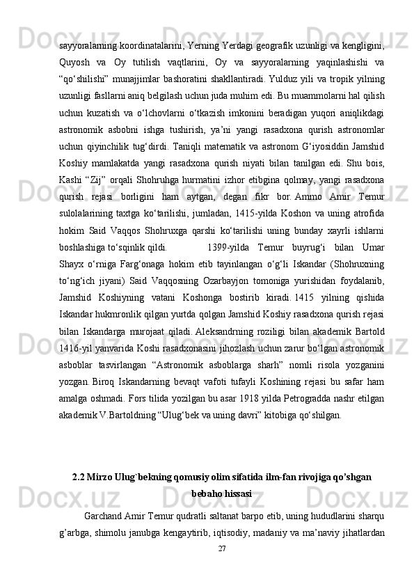 sayyoralarning koordinatalarini, Yerning Yerdagi geografik uzunligi va kengligini,
Quyosh   va   Oy   tutilish   vaqtlarini,   Oy   va   sayyoralarning   yaqinlashishi   va
“qo‘shilishi”   munajjimlar   bashoratini   shakllantiradi.   Yulduz   yili   va   tropik   yilning
uzunligi fasllarni aniq belgilash uchun juda muhim edi.   Bu muammolarni hal qilish
uchun   kuzatish   va   o‘lchovlarni   o‘tkazish   imkonini   beradigan   yuqori   aniqlikdagi
astronomik   asbobni   ishga   tushirish,   ya’ni   yangi   rasadxona   qurish   astronomlar
uchun   qiyinchilik   tug‘dirdi.   Taniqli   matematik   va   astronom   G‘iyosiddin   Jamshid
Koshiy   mamlakatda   yangi   rasadxona   qurish   niyati   bilan   tanilgan   edi.   Shu   bois,
Kashi   “Zij”   orqali   Shohruhga   hurmatini   izhor   etibgina   qolmay,   yangi   rasadxona
qurish   rejasi   borligini   ham   aytgan,   degan   fikr   bor.   Ammo   Amir   Temur
sulolalarining   taxtga   ko‘tarilishi,   jumladan,   1415-yilda   Koshon   va   uning   atrofida
hokim   Said   Vaqqos   Shohruxga   qarshi   ko‘tarilishi   uning   bunday   xayrli   ishlarni
boshlashiga to‘sqinlik qildi. 1399-yilda   Temur   buyrug‘i   bilan   Umar
Shayx   o‘rniga   Farg‘onaga   hokim   etib   tayinlangan   o‘g‘li   Iskandar   (Shohruxning
to‘ng‘ich   jiyani)   Said   Vaqqosning   Ozarbayjon   tomoniga   yurishidan   foydalanib,
Jamshid   Koshiyning   vatani   Koshonga   bostirib   kiradi.   1415   yilning   qishida
Iskandar hukmronlik qilgan yurtda qolgan Jamshid Koshiy rasadxona qurish rejasi
bilan   Iskandarga   murojaat   qiladi.   Aleksandrning   roziligi   bilan   akademik   Bartold
1416-yil yanvarida Koshi rasadxonasini jihozlash uchun zarur bo‘lgan astronomik
asboblar   tasvirlangan   “Astronomik   asboblarga   sharh”   nomli   risola   yozganini
yozgan.   Biroq   Iskandarning   bevaqt   vafoti   tufayli   Koshining   rejasi   bu   safar   ham
amalga oshmadi.   Fors tilida yozilgan bu asar 1918 yilda Petrogradda nashr etilgan
akademik V.Bartoldning “Ulug‘bek va uning davri” kitobiga qo‘shilgan.  
2.2 Mirzo Ulug`bekning qomusiy olim sifatida ilm-fan rivojiga qo’shgan
bebaho   hissasi
Garchand   Amir   Temur   qudratli   saltanat   barpo   etib,   uning   hududlarini   sharqu
g’arbga,   shimolu   janubga   kengaytirib,   iqtisodiy,   madaniy   va   ma’naviy   jihatlardan
27 