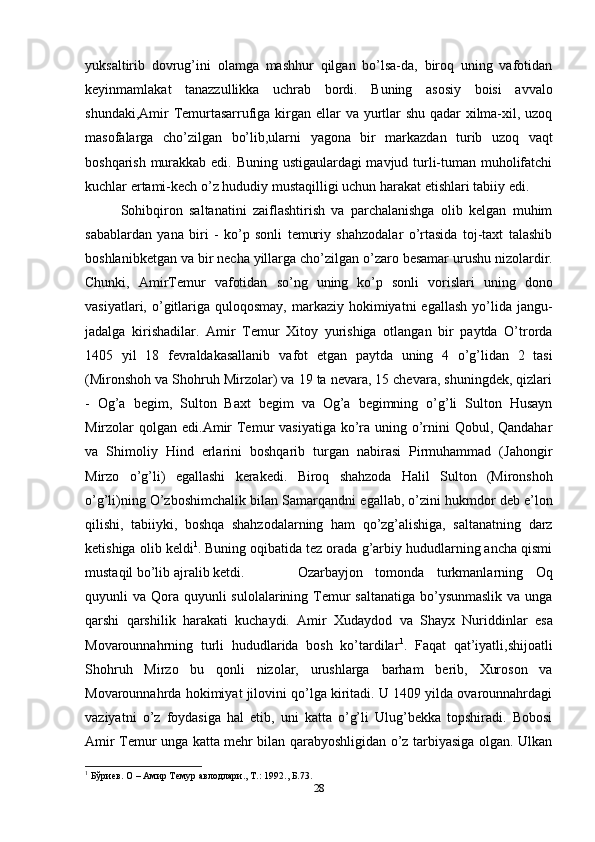 yuksaltirib   dovrug’ini   olamga   mashhur   qilgan   bo’lsa-da,   biroq   uning   vafotidan
keyinmamlakat   tanazzullikka   uchrab   bordi.   Buning   asosiy   boisi   avvalo
shundaki,Amir Temurtasarrufiga kirgan ellar  va yurtlar  shu qadar xilma-xil, uzoq
masofalarga   cho’zilgan   bo’lib,ularni   yagona   bir   markazdan   turib   uzoq   vaqt
boshqarish murakkab edi. Buning ustigaulardagi mavjud turli-tuman muholifatchi
kuchlar   ertami-kech   o’z   hududiy   mustaqilligi   uchun   harakat   etishlari   tabiiy   edi.
Sohibqiron   saltanatini   zaiflashtirish   va   parchalanishga   olib   kelgan   muhim
sabablardan   yana   biri   -   ko’p   sonli   temuriy   shahzodalar   o’rtasida   toj-taxt   talashib
boshlanibketgan   va   bir   necha   yillarga   cho’zilgan   o’zaro   besamar   urushu   nizolardir.
Chunki,   AmirTemur   vafotidan   so’ng   uning   ko’p   sonli   vorislari   uning   dono
vasiyatlari,  o’gitlariga quloqosmay,  markaziy  hokimiyatni   egallash  yo’lida jangu-
jadalga   kirishadilar.   Amir   Temur   Xitoy   yurishiga   otlangan   bir   paytda   O’trorda
1405   yil   18   fevraldakasallanib   vafot   etgan   paytda   uning   4   o’g’lidan   2   tasi
( Mironshoh   va Shohruh Mirzolar) va 19 ta nevara, 15 chevara, shuningdek, qizlari
-   Og’a   begim,   Sulton   Baxt   begim   va   Og’a   begimning   o’g’li   Sulton   Husayn
Mirzolar   qolgan edi.Amir Temur vasiyatiga ko’ra uning o’rnini Qobul, Qandahar
va   Shimoliy   Hind   erlarini   boshqarib   turgan   nabirasi   Pirmuhammad   (Jahongir
Mirzo   o’g’li)   egallashi   kerakedi.   Biroq   shahzoda   Halil   Sulton   (Mironshoh
o’g’li)ning O’zboshimchalik   bilan   Samarqandni   egallab,   o’zini   hukmdor   deb   e’lon
qilishi,   tabiiyki,   boshqa   shahzodalarning   ham   qo’zg’alishiga,   saltanatning   darz
ketishiga   olib keldi 1
. Buning oqibatida tez orada g’arbiy hududlarning ancha qismi
mustaqil   bo’lib ajralib ketdi. Ozarbayjon   tomonda   turkmanlarning   Oq
quyunli va Qora   quyunli sulolalarining Temur saltanatiga  bo’ysunmaslik  va unga
qarshi   qarshilik   harakati   kuchaydi.   Amir   Xudaydod   va   Shayx   Nuriddinlar   esa
Movarounnahrning   turli   hududlarida   bosh   ko’tardilar 1
.   Faqat   qat’iyatli,shijoatli
Shohruh   Mirzo   bu   qonli   nizolar,   urushlarga   barham   berib,   Xuroson   va
Movarounnahrda hokimiyat jilovini qo’lga kiritadi. U 1409 yilda ovarounnahrdagi
vaziyatni   o’z   foydasiga   hal   etib,   uni   katta   o’g’li   Ulug’bekka   topshiradi.   Bobosi
Amir Temur unga katta mehr bilan qarabyoshligidan o’z tarbiyasiga olgan. Ulkan
1
 Бўриев. О – Амир Темур авлодлари., Т.: 1992., Б. 73 .
28 