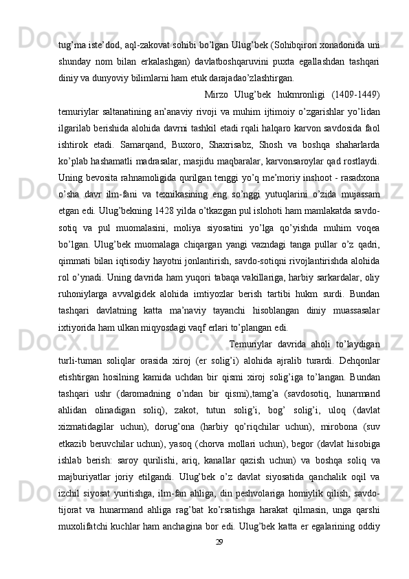 tug’ma iste’dod, aql-zakovat sohibi bo’lgan   Ulug’bek (Sohibqiron xonadonida uni
shunday   nom   bilan   erkalashgan)   davlatboshqaruvini   puxta   egallashdan   tashqari
diniy va dunyoviy bilimlarni ham etuk darajadao’zlashtirgan. 
Mirzo   Ulug’bek   hukmronligi   (1409-1449)
temuriylar   saltanatining   an’anaviy   rivoji   va   muhim   ijtimoiy   o’zgarishlar   yo’lidan
ilgarilab   berishida   alohida   davrni   tashkil   etadi rqali halqaro karvon savdosida faol
ishtirok   etadi.   Samarqand,   Buxoro,   Shaxrisabz,   Shosh   va   boshqa   shaharlarda
ko’plab hashamatli madrasalar, masjidu   maqbaralar, karvonsaroylar qad rostlaydi.
Uning bevosita rahnamoligida qurilgan   tenggi yo’q me’moriy inshoot - rasadxona
o’sha   davr   ilm-fani   va   texnikasining   eng   so’nggi   yutuqlarini   o’zida   mujassam
etgan   edi.   Ulug’bekning 1428 yilda o’tkazgan pul islohoti ham mamlakatda savdo-
sotiq   va   pul   muomalasini,   moliya   siyosatini   yo’lga   qo’yishda   muhim   voqea
bo’lgan.   Ulug’bek   muomalaga   chiqargan   yangi   vazndagi   tanga   pullar   o’z   qadri,
qimmati   bilan iqtisodiy hayotni jonlantirish, savdo-sotiqni rivojlantirishda alohida
rol   o’ynadi. Uning davrida ham yuqori tabaqa vakillariga, harbiy sarkardalar, oliy
ruhoniylarga   avvalgidek   alohida   imtiyozlar   berish   tartibi   hukm   surdi.   Bundan
tashqari   davlatning   katta   ma’naviy   tayanchi   hisoblangan   diniy   muassasalar
ixtiyorida   ham   ulkan   miqyosdagi vaqf   erlari   to’plangan   edi.
Temuriylar   davrida   aholi   to’laydigan
turli-tuman   soliqlar   orasida   xiroj   (er   solig’i)   alohida   ajralib   turardi.   Dehqonlar
etishtirgan   hosilning   kamida   uchdan   bir   qismi   xiroj   solig’iga   to’langan.   Bundan
tashqari   ushr   (daromadning   o’ndan   bir   qismi),tamg’a   (savdosotiq,   hunarmand
ahlidan   olinadigan   soliq),   zakot,   tutun   solig’i,   bog’   solig’i,   uloq   (davlat
xizmatidagilar   uchun),   dorug’ona   (harbiy   qo’riqchilar   uchun),   mirobona   (suv
etkazib  beruvchilar   uchun),  yasoq  (chorva  mollari   uchun), begor   (davlat  hisobiga
ishlab   berish:   saroy   qurilishi,   ariq,   kanallar   qazish   uchun)   va   boshqa   soliq   va
majburiyatlar   joriy   etilgandi.   Ulug’bek   o’z   davlat   siyosatida   qanchalik   oqil   va
izchil   siyosat   yuritishga,   ilm-fan   ahliga,   din   peshvolariga   homiylik   qilish,   savdo-
tijorat   va   hunarmand   ahliga   rag’bat   ko’rsatishga   harakat   qilmasin,   unga   qarshi
muxolifatchi  kuchlar  ham  anchagina bor   edi.   Ulug’bek   katta er   egalarining   oddiy
29 