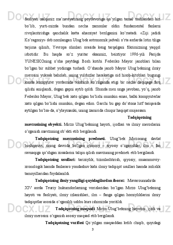 faoliyati   xalqimiz   ma’naviyatining   poydevoriga   qo’yilgan   tamal   toshlaridan   biri
bo’lib,   yurti-mizda   bundan   necha   zamonlar   oldin   fundamental   fanlarni
rivojlantirishga   qanchalik   katta   ahamiyat   berilganini   ko’rsatadi.   «Ziji   jadidi
Ko’ragoniy» deb nomlangan Ulug`bek astronomik jadvali o’rta asrlarda lotin tiliga
tarjima   qilinib,   Yevropa   olimlari   orasida   keng   tarqalgani   fikrimizning   yaqqol
isbotidir.   Bu   haqda   so’z   yuritar   ekanmiz,   beixtiyor   1996-yili   Parijda
YUNESKOning   o’sha   paytdagi   Bosh   kotibi   Federiko   Mayor   janoblari   bilan
bo’lgan   bir   suhbat   yodimga   tushadi.   O’shanda   janob   Mayor   Ulug`bekning   ilmiy
merosini   yuksak   baholab,   uning   yulduzlar   harakatiga   oid   hisob-kitoblari   bugungi
kunda   kompyuter   yordamida   tekshirib   ko’rilganda   atigi   bir   necha   daqiqaga   farq
qilishi aniqlandi, degan gapni aytib qoldi. Shunda men unga javoban, yo’q, janob
Federiko Mayor, Ulug`bek xato qilgan bo’lishi mumkin emas, balki kompyuterlar
xato   qilgan   bo’lishi   mumkin,   degan   edim.   Garchi   bu   gap   do’stona   lutf   tariqasida
aytilgan bo’lsa-da, o’ylaymanki, uning zamirida chuqur haqiqat mujassam.
Tadqiqotning
mavzusining   obyekti.   Mirzo   Ulug’bekning   hayoti,   ijodlari   va   ilmiy   meroslarini
o’rganish mavzuning ob’ekti etib bergilandi.
Tadqiqotning   mavzusining   predmeti.   Ulug’bek   Mirzoning   davlat
boshqaruvi,   uning   davrida   bo’lgan   ijtimoiy   –   siyosiy   o’zgarishlar,   ilm   –   fan
ravnaqiga qo’shgan xissalarini talqin qilish mavzuning predmeti etib bergilandi.
Tadqiqotning   usullari:   tarixiylik,   tizimlashtirish,   qiyosiy,   muammoviy-
xronologik hamda fanlararo yondashuv kabi ilmiy tadqiqot usullari hamda xolislik
tamoyillaridan foydalanildi.
Tadqiqotning ilmiy yangiligi quyidagilardan iborat: Mavarounnahrda
XIV   asrda   Teuriy   hukumdorlarning   vorislaridan   bo’lgan   Mirzo   Ulug’bekning
hayoti   va   faoliyati,   ilmiy   izlanishlari,   ilm   –   fanga   qilgan   homiyliklarini   ilmiy
tadqiqotlar asosida o’rganilib ushbu kurs ishimizda yoritildi.
Tadqiqotning maqsadi  Mirzo Ulug’bekning hayotini, ijodi  va
ilmiy merosini o’rganish asosiy maqsad etib bergilandi.
Tadqiqotning   vazifasi   Qo`yilgan   maqsaddan   kelib   chiqib,   quyidagi
3 