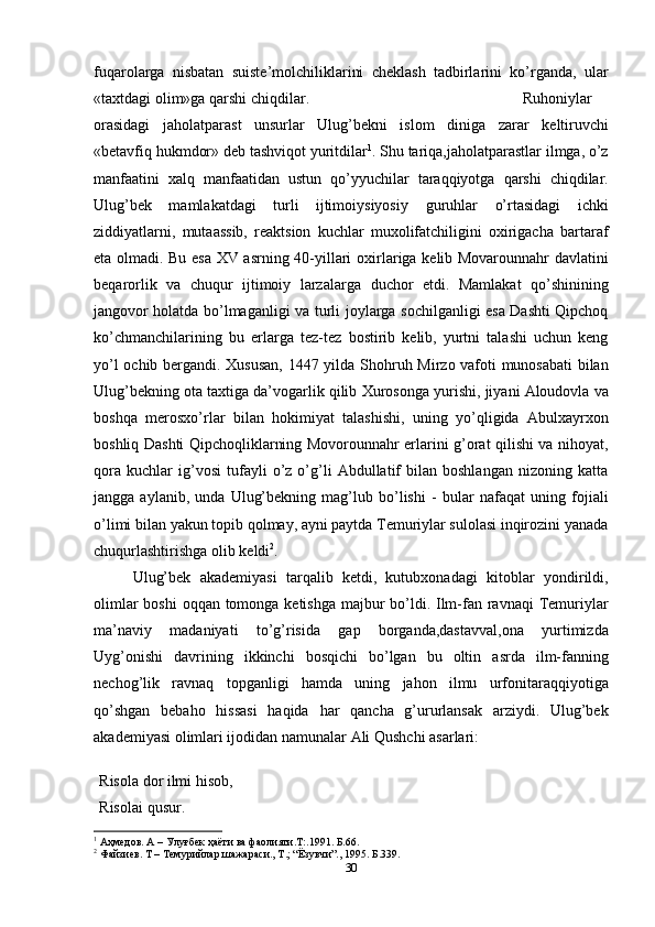 fuqarolarga   nisbatan   suiste’molchiliklarini   cheklash   tadbirlarini   ko’rganda,   ular
«taxtdagi olim»ga   qarshi chiqdilar. Ruhoniylar
orasidagi   jaholatparast   unsurlar   Ulug’bekni   islom   diniga   zarar   keltiruvchi
«betavfiq   hukmdor»   deb   tashviqot   yuritdilar 1
.   Shu   tariqa,jaholatparastlar ilmga, o’z
manfaatini   xalq   manfaatidan   ustun   qo’yyuchilar   taraqqiyotga   qarshi   chiqdilar.
Ulug’bek   mamlakatdagi   turli   ijtimoiysiyosiy   guruhlar   o’rtasidagi   ichki
ziddiyatlarni,   mutaassib,   reaktsion   kuchlar   muxolifatchiligini   oxirigacha   bartaraf
eta olmadi. Bu esa XV asrning 40-yillari   oxirlariga kelib Movarounnahr davlatini
beqarorlik   va   chuqur   ijtimoiy   larzalarga   duchor   etdi.   Mamlakat   qo’shinining
jangovor holatda bo’lmaganligi va turli   joylarga sochilganligi esa Dashti Qipchoq
ko’chmanchilarining   bu   erlarga   tez-tez   bostirib   kelib,   yurtni   talashi   uchun   keng
yo’l ochib bergandi. Xususan, 1447 yilda   Shohruh Mirzo vafoti munosabati  bilan
Ulug’bekning ota taxtiga da’vogarlik qilib   Xurosonga   yurishi,   jiyani   Aloudovla   va
boshqa   merosxo’rlar   bilan   hokimiyat   talashishi,   uning   yo’qligida   Abulxayrxon
boshliq   Dashti Qipchoqliklarning Movorounnahr erlarini g’orat qilishi va nihoyat,
qora   kuchlar   ig’vosi   tufayli   o’z  o’g’li   Abdullatif   bilan  boshlangan   nizoning  katta
jangga  aylanib,   unda   Ulug’bekning  mag’lub   bo’lishi   -  bular   nafaqat   uning   fojiali
o’limi   bilan   yakun topib qolmay, ayni paytda Temuriylar sulolasi inqirozini yanada
chuqurlashtirishga olib keldi 2
. 
Ulug’bek   akademiyasi   tarqalib   ketdi,   kutubxonadagi   kitoblar   yondirildi,
olimlar   boshi   oqqan   tomonga   ketishga   majbur   bo’ldi.   Ilm-fan   ravnaqi   Temuriylar
ma’naviy   madaniyati   to’g’risida   gap   borganda,dastavval,ona   yurtimizda
Uyg’onishi   davrining   ikkinchi   bosqichi   bo’lgan   bu   oltin   asrda   ilm-fanning
nechog’lik   ravnaq   topganligi   hamda   uning   jahon   ilmu   urfonitaraqqiyotiga
qo’shgan   bebaho   hissasi   haqida   har   qancha   g’ururlansak   arziydi.   Ulug’bek
akademiyasi olimlari ijodidan   namunalar   Ali Qushchi   asarlari:
Risola   dor   ilmi   hisob,
Risolai   qusur.
1
 Аҳмедов. А – Улуғбек ҳаёти ва фаолияти.Т:.1991. Б.66.
2
 Файзиев. Т – Темурийлар шажараси., Т.; “Ёзувчи”., 1995. Б.339.
30 