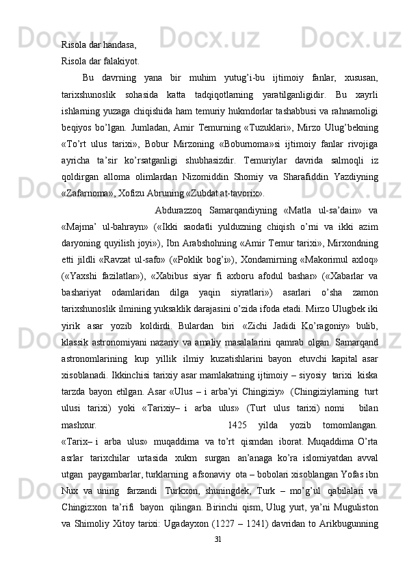 Risola   dar   handasa,
Risola   dar   falakiyot.
Bu   davrning   yana   bir   muhim   yutug’i-bu   ijtimoiy   fanlar,   xususan,
tarixshunoslik   sohasida   katta   tadqiqotlarning   yaratilganligidir.   Bu   xayrli
ishlarning   yuzaga chiqishida ham temuriy hukmdorlar tashabbusi va rahnamoligi
beqiyos   bo’lgan.   Jumladan,   Amir   Temurning   «Tuzuklari»,   Mirzo   Ulug’bekning
«To’rt   ulus   tarixi»,   Bobur   Mirzoning   «Boburnoma»si   ijtimoiy   fanlar   rivojiga
ayricha   ta’sir   ko’rsatganligi   shubhasizdir.   Temuriylar   davrida   salmoqli   iz
qoldirgan   alloma   olimlardan   Nizomiddin   Shomiy   va   Sharafiddin   Yazdiyning
«Zafarnoma»,   Xofizu   Abruning   «Zubdat   at-tavorix».
Abdurazzoq   Samarqandiyning   «Matla   ul-sa’dain»   va
«Majma’   ul-bahrayn»   («Ikki   saodatli   yulduzning   chiqish   o’rni   va   ikki   azim
daryoning quyilish joyi»), Ibn   Arabshohning «Amir Temur tarixi», Mirxondning
etti   jildli   «Ravzat   ul-safo»   («Poklik   bog’i»),   Xondamirning   «Makorimul   axloq»
(«Yaxshi   fazilatlar»),   «Xabibus   siyar   fi   axboru   afodul   bashar»   («Xabarlar   va
bashariyat   odamlaridan   dilga   yaqin   siyratlari»)   asarlari   o’sha   zamon
tarixshunoslik   ilmining   yuksaklik darajasini o’zida ifoda etadi. Mirzo   Ulugbek   iki
yirik   asar   yozib   koldirdi.   Bulardan   biri   «Zichi   Jadidi   Ko’ragoniy»   bulib,
klassik   astronomiyani   nazariy   va   amaliy   masalalarini   qamrab   olgan.   Samarqand
astronomlarining   kup   yillik   ilmiy   kuzatishlarini   bayon   etuvchi   kapital   asar
xisoblanadi. Ikkinchisi   tarixiy   asar   mamlakatning   ijtimoiy – siyosiy   tarixi   kiska
tarzda   bayon   etilgan.   Asar   «Ulus   –   i   arba’yi   Chingiziy»   (Chingiziylarning   turt
ulusi   tarixi)   yoki   «Tarixiy–   i   arba   ulus»   (Turt   ulus   tarixi)   nomi       bilan
mashxur.  1425   yilda   yozib   tomomlangan.
«Tarix–   i   arba   ulus»   muqaddima   va   to’rt   qismdan   iborat.   Muqaddima   O’rta
asrlar   tarixchilar   urtasida   xukm   surgan   an’anaga   ko’ra   islomiyatdan   avval
utgan   paygambarlar, turklarning   afsonaviy   ota –   bobolari   xisoblangan   Yofas   ibn
Nux   va   uning   farzandi   Turkxon,   shuningdek,   Turk   –   mo’g’ul   qabilalari   va
Chingizxon   ta’rifi   bayon   qilingan.   Birinchi   qism,   Ulug   yurt,   ya’ni   Muguliston
va   Shimoliy   Xitoy   tarixi:   Ugadayxon   (1227  –  1241)   davridan   to   Arikbugunning
31 