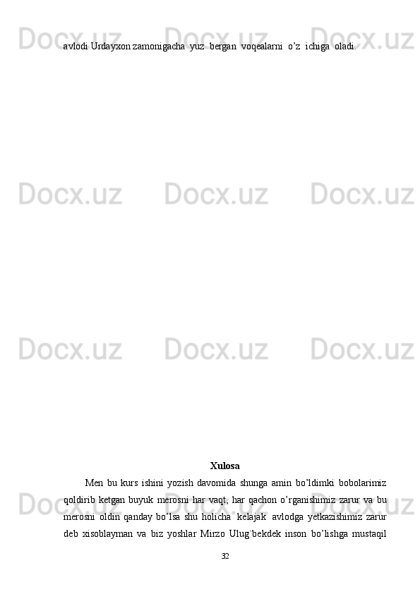 avlodi   Urdayxon   zamonigacha   yuz   bergan   voqealarni   o’z   ichiga   oladi.
Xulosa
  Men   bu   kurs   ishini   yozish   davomida   shunga   amin   bo’ldimki   bobolarimiz
qoldirib   ketgan   buyuk   merosni   har   vaqt,   har   qachon   o’rganishimiz   zarur   va   bu
merosni   oldin   qanday   bo’lsa   shu   holicha   kelajak   avlodga   yetkazishimiz   zarur
deb   xisoblayman   va   biz   yoshlar   Mirzo   Ulug`bekdek   inson   bo’lishga   mustaqil
32 