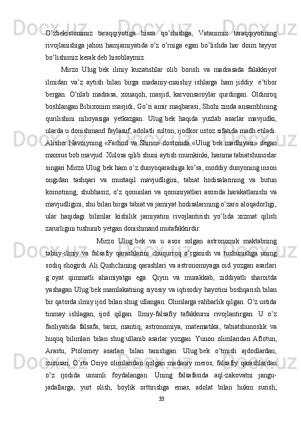 O’zbekistonimiz   taraqqiyotiga   hissa   qo’shishga,   Vatanimiz   taraqqiyotining
rivojlanishiga   jahon   hamjamiyatida   o’z   o’rniga   egan   bo’lishda   har   doim   tayyor
bo’lishimiz kerak   deb   hisoblaymiz.  
Mirzo   Ulug`bek   ilmiy   kuzatishlar   olib   borish   va   madrasada   falakkiyot
ilmidan   va’z   aytish   bilan   birga   madaniy-maishiy   ishlarga   ham   jiddiy   e’tibor
bergan.   O’nlab   madrasa,   xonaqoh,   masjid,   karvonsaroylar   qurdirgan.   Oldinroq
boshlangan Bibixonim masjidi, Go’ri amir maqbarasi, Shohi zinda ansamblining
qurilishini   nihoyasiga   yetkazgan.   Ulug`bek   haqida   yuzlab   asarlar   mavjudki,
ularda   u donishmand faylasuf, adolatli sulton, ijodkor ustoz sifatida madh etiladi.
Alisher   Navoiyning «Farhod va Shirin» dostonida «Ulug`bek madhiyasi» degan
maxsus   bob mavjud. Хulosa qilib shuni aytish mumkinki, hamma tabiatshunoslar
singari Mirzo Ulug`bek ham o’z dunyoqarashiga ko’ra, moddiy dunyoning inson
ongidan   tashqari   va   mustaqil   mavjudligini,   tabiat   hodisalarining   va   butun
koinotning,   shubhasiz,   o’z   qonunlari   va   qonuniyatlari   asosida   harakatlanishi   va
mavjudligini, shu bilan birga tabiat va jamiyat hodisalarining o’zaro aloqadorligi,
ular   haqidagi   bilimlar   kishilik   jamiyatini   rivojlantirish   yo’lida   xizmat   qilish
zarurligini tushunib yetgan donishmand mutafakkirdir. 
Mirzo   Ulug`bek   va   u   asos   solgan   astronomik   maktabning
tabiiy-ilmiy   va   falsafiy   qarashlarini   chuqurroq   o’rganish   va   tushunishga   uning
sodiq shogirdi Ali Qushchining qarashlari va astronomiyaga oid yozgan asarlari
g`oyat   qimmatli   ahamiyatga   ega.   Qiyin   va   murakkab,   ziddiyatli   sharoitda
yashagan Ulug`bek mamlakatning siyosiy va iqtisodiy hayotini boshqarish bilan
bir qatorda ilmiy ijod bilan shug`ullangan. Olimlarga rahbarlik qilgan. O’z ustida
tinmay   ishlagan,   ijod   qilgan.   Ilmiy-falsafiy   tafakkurni   rivojlantirgan.   U   o’z
faoliyatida   falsafa,   tarix,   mantiq,   astronomiya,   matematika,   tabiatshunoslik   va
huquq   bilimlari   bilan   shug`ullanib   asarlar   yozgan.   Yunon   olimlaridan   Aflotun,
Arastu,   Ptolomey   asarlari   bilan   tanishgan.   Ulug`bek   o’tmish   ajdodlardan,
xususan,   O’rta   Osiyo   olimlaridan   qolgan   madaniy   meros,   falsafiy   qarashlardan
o’z   ijodida   unumli   foydalangan.   Uning   falsafasida   aql-zakovatni   jangu-
jadallarga,   yurt   olish,   boylik   orttirishga   emas,   adolat   bilan   hukm   surish,
33 