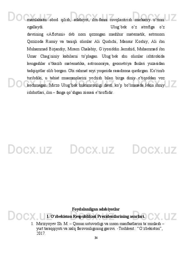 mamlakatni   obod   qilish,   adabiyot,   ilm-fanni   rivojlantirish   markaziy   o’rinni
egallaydi.  Ulug`bek   o’z   atrofiga   o’z
davrining   «Aflotuni»   deb   nom   qozongan   mashhur   matematik,   astronom
Qozizoda   Rumiy   va   taniqli   olimlar   Ali   Qushchi,   Mansur   Koshiy,   Ali   ibn
Muhammad   Birjandiy,   Miram   Chalabiy,   G`iyosiddin   Jamshid,   Muhammad   ibn
Umar   Chag`niniy   kabilarni   to’plagan.   Ulug`bek   shu   olimlar   ishtirokida
kengashlar   o’tkazib   matematika,   astronomiya,   geometriya   fanlari   yuzasidan
tadqiqotlar olib borgan. Obi rahmat soyi yoqasida rasadxona qurdirgan. Ko’rinib
turibdiki,   u   tabiat   muammolarini   yechish   bilan   birga   diniy   e’tiqoddan   voz
kechmagan.   Mirzo   Ulug’bek   hukumronligi   davri   ko’p   bo’lmasada   lekin   ilmiy
islohotlari, ilm – fanga qo’shgan xissasi e’tiroflidir. 
Foydalanilgan adabiyotlar
I. O’zbekiston Respublikasi Prezidentlarining asarlari.
1. Mirziyoyev Sh. M. – Qonun ustuvorligi va inson manfaatlarini ta`minlash –
yurt taraqqiyoti va xalq farovonligining garovi. -Toshkent.: “O`zbekiston”, 
2017.
34 