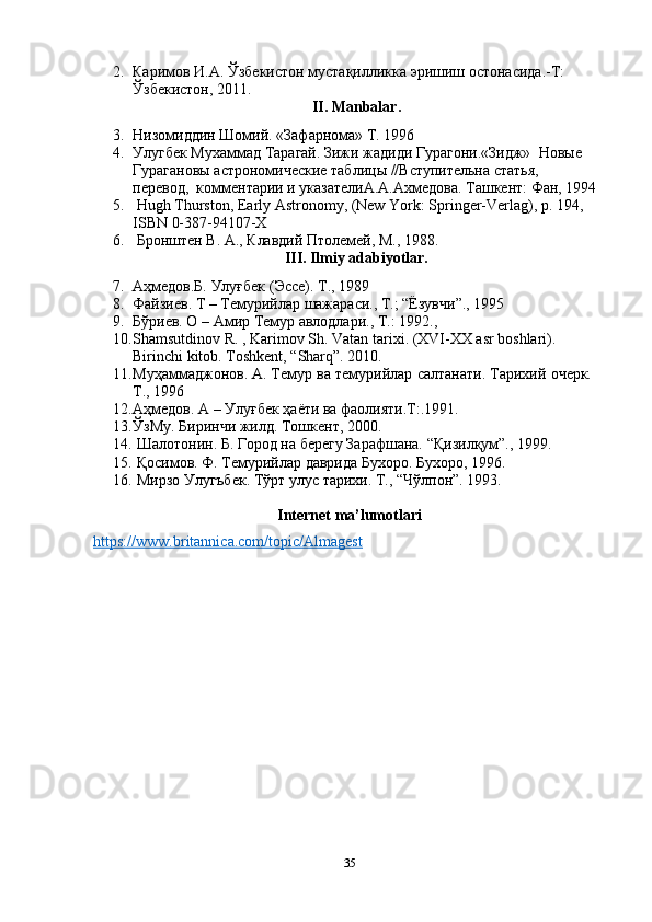 2. Каримов И.А. Ўзбекистон мустақилликка эришиш остонасида.-Т: 
Ўзбекистон, 2011.
II. Manbalar.
3. Низомиддин Шомий. «Зафарнома» Т. 1996
4. Улугбек Мухаммад Тарагай. Зижи жадиди Гурагони.«Зидж»  Новые 
Гурагановы астрономические таблицы //Вступительна статья,  
перевод,  комментарии и указателиА.А.Ахмедова. Ташкент: Фан, 1994
5.  Hugh Thurston, Early Astronomy, (New York: Springer-Verlag), p. 194, 
ISBN 0-387-94107-X
6.  Бронштен В. А., Клавдий Птолемей, М., 1988.
III. Ilmiy adabiyotlar.
7. Аҳмедов.Б.   Улуғбек   (Эссе). Т.,   1989
8. Файзиев. Т – Темурийлар шажараси., Т.; “Ёзувчи”., 1995
9. Бўриев. О – Амир Темур авлодлари., Т.: 1992.,
10. Shamsutdinov R. , Karimov Sh. Vatan tarixi. (XVI-XX asr boshlari). 
Birinchi kitob. Toshkent, “Sharq”. 2010.
11. Муҳаммаджонов. А.   Темур   ва   темурийлар   салтанати.   Тарихий   очерк.  
Т.,   1996
12. Аҳмедов. А – Улуғбек ҳаёти ва фаолияти.Т:.1991.
13. Ў зМ у . Биринчи жилд. Тошкент, 2000.
14.   Шалотонин. Б.   Город   на   берегу   Зарафшана.   “Қизилқум”.,   1999.
15.   Қосимов. Ф.   Темурийлар   даврида   Бухоро.   Бухоро,   1996.
16.   Мирзо   Улугъбек.   Тўрт   улус   тарихи.   Т.,   “Чўлпон”.   1993.
Internet ma’lumotlari
https://www.britannica.com/topic/Almagest
35 