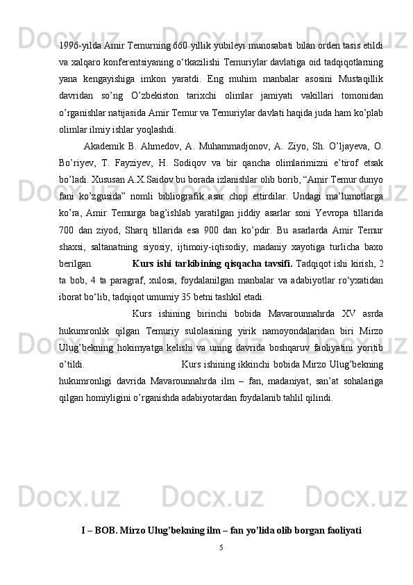 1996-yilda Amir Temurning 660 yillik yubileyi munosabati bilan orden tasis etildi
va xalqaro konferentsiyaning o‘tkazilishi Temuriylar davlatiga oid tadqiqotlarning
yana   kengayishiga   imkon   yaratdi.   Eng   muhim   manbalar   asosini   Mustaqillik
davridan   so’ng   O’zbekiston   tarixchi   olimlar   jamiyati   vakillari   tomonidan
o’rganishlar natijasida Amir Temur va Temuriylar davlati haqida juda ham ko’plab
olimlar ilmiy ishlar yoqlashdi. 
Akademik   B.   Ahmedov,   A.   Muhammadjonov,   A.   Ziyo,   Sh.   O’ljayeva,   O.
Bo’riyev,   T.   Fayziyev,   H.   Sodiqov   va   bir   qancha   olimlarimizni   e’tirof   etsak
bo’ladi. Xususan A.X.Saidov bu borada izlanishlar olib borib, “Amir Temur dunyo
fani   ko’zgusida”   nomli   bibliografik   asar   chop   ettirdilar.   Undagi   ma’lumotlarga
ko’ra,   Amir   Temurga   bag’ishlab   yaratilgan   jiddiy   asarlar   soni   Yevropa   tillarida
700   dan   ziyod,   Sharq   tillarida   esa   900   dan   ko’pdir.   Bu   asarlarda   Amir   Temur
shaxsi,   saltanatning   siyosiy,   ijtimoiy-iqtisodiy,   madaniy   xayotiga   turlicha   baxo
berilgan. Kurs ishi tarkibining qisqacha tavsifi.   Tadqiqot ishi kirish, 2
ta   bob,   4   ta   paragraf,   xulosa,   foydalanilgan   manbalar   va   adabiyotlar   ro‘yxatidan
iborat bo‘lib, tadqiqot umumiy 35 betni tashkil etadi. 
Kurs   ishining   birinchi   bobida   Mavarounnahrda   XV   asrda
hukumronlik   qilgan   Temuriy   sulolasining   yirik   namoyondalaridan   biri   Mirzo
Ulug’bekning   hokimyatga   kelishi   va   uning   davrida   boshqaruv   faoliyatini   yoritib
o’tildi.  Kurs ishining ikkinchi bobida Mirzo Ulug’bekning
hukumronligi   davrida   Mavarounnahrda   ilm   –   fan,   madaniyat,   san’at   sohalariga
qilgan homiyligini o’rganishda adabiyotardan foydalanib tahlil qilindi. 
I – BOB. Mirzo Ulug’bekning ilm – fan yo’lida olib borgan faoliyati
5 