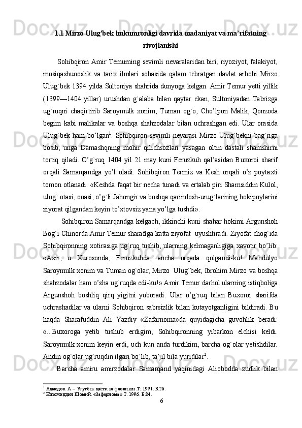 1.1 Mirzo   Ulug’bek   hukumronligi davrida madaniyat va ma’rifatning
rivojlanishi
           Sohibqiron Amir Тemurning sevimli nevaralaridan biri, riyoziyot, falakiyot,
musiqashunoslik   va   tarix   ilmlari   sohasida   qalam   tebratgan   davlat   arbobi   Mirzo
Ulug`bek   1394   yilda   Sultoniya shahrida   dunyoga   kelgan. Amir Тemur yetti yillik
(1399—1404   yillar)   urushdan   g`alaba   bilan   qaytar   ekan,   Sultoniyadan   Тabrizga
ug`ruqni   chaqirtirib   Saroymulk   xonim,   Тuman   og`o,   Cho’lpon   Malik,   Qonzoda
begim   kabi   malikalar   va   boshqa   shahzodalar   bilan   uchrashgan   edi.   Ular   orasida
Ulug`bek   ham   bo’lgan 1
.  Sohibqiron  sevimli   nevarasi   Mirzo  Ulug`bekni   bag`riga
bosib,   unga   Damashqning   mohir   qilichsozlari   yasagan   oltin   dastali   shamshirni
tortiq   qiladi.   O’g`ruq   1404   yil   21   may   kuni   Feruzkuh   qal’asidan   Buxoroi   sharif
orqali   Samarqandga   yo’l   oladi.   Sohibqiron   Тermiz   va   Kesh   orqali   o’z   poytaxti
tomon otlanadi. «Keshda   faqat bir necha tunadi va ertalab piri Shamsiddin Kulol,
ulug` otasi, onasi, o’g`li   Jahongir va boshqa qarindosh-urug`larining hokipoylarini
ziyorat qilgandan keyin   to’xtovsiz   yana yo’lga   tushdi».
Sohibqiron   Samarqandga   kelgach,   ikkinchi   kuni   shahar   hokimi   Argunshoh
Bog`i   Chinorda   Amir   Тemur   sharafiga   katta   ziyofat   uyushtiradi.   Ziyofat chog`ida
Sohibqironning  xotirasiga  ug`ruq  tushib,   ularning  kelmaganligiga   xavotir   bo’lib:
«Axir,   u   Хurosonda,   Feruzkuhda,   ancha   orqada   qolgandi-ku!   Mahdulyo
Saroymulk xonim va Тuman og`olar, Mirzo   Ulug`bek, Ibrohim Mirzo   va boshqa
shahzodalar ham o’sha ug`ruqda edi-ku!» Amir Тemur darhol ularning   istiqboliga
Argunshoh   boshliq   qirq   yigitni   yuboradi.   Ular   o’g`ruq   bilan   Buxoroi   sharifda
uchrashadilar   va   ularni   Sohibqiron   sabrsizlik   bilan   kutayotganligini   bildiradi. Bu
haqda   Sharafuddin   Ali   Yazdiy   «Zafarnoma»da   quyidagicha   guvohlik   beradi:
«...Buxoroga   yetib   tushub   erdigim,   Sohibqironning   yibarkon   elchisi   keldi.
Saroymulk xonim  keyin erdi, uch kun anda turdikim, barcha  og`olar  yetishdilar.
Andin og`olar ug`ruqdin ilgari bo’lib, ta’jil bila yuridilar 2
.
      Barcha   amiru   amirzodalar   Samarqand   yaqinidagi   Aliobodda   zudlik   bilan
1
 Аҳмедов. А – Улуғбек ҳаёти ва фаолияти.Т:.1991. Б.26.
2
 Низомиддин Шомий. «Зафарнома» Т. 1996. Б.84.
6 