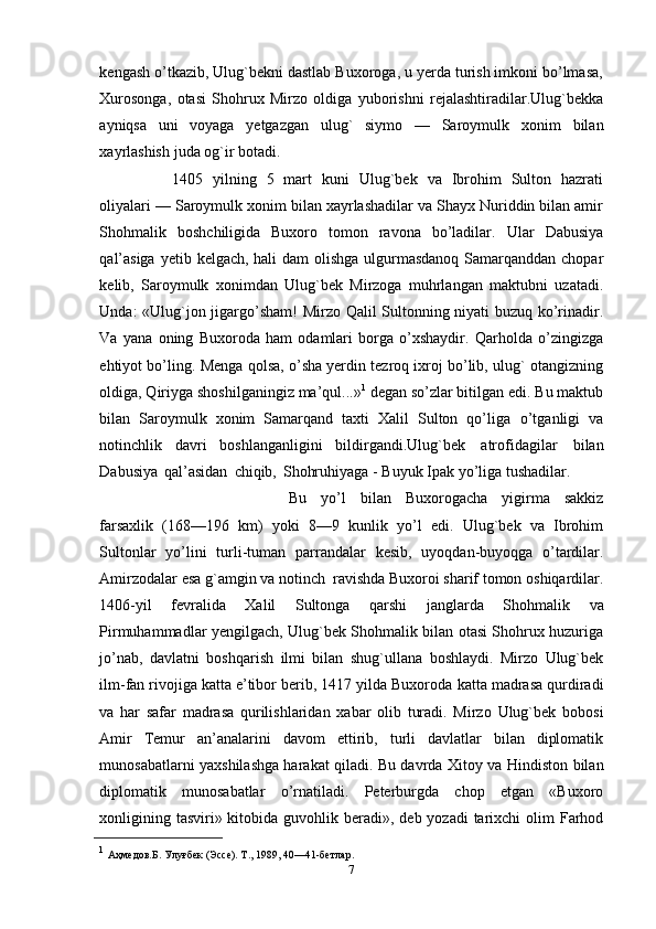 kengash o’tkazib, Ulug`bekni dastlab Buxoroga, u yerda turish imkoni bo’lmasa,
Хurosonga,   otasi   Shohrux   Mirzo   oldiga   yuborishni   rejalashtiradilar.Ulug`bekka
ayniqsa   uni   voyaga   yetgazgan   ulug`   siymo   —   Saroymulk   xonim   bilan
xayrlashish   juda   og`ir   botadi.
1405   yilning   5   mart   kuni   Ulug`bek   va   Ibrohim   Sulton   hazrati
oliyalari —   Saroymulk xonim bilan xayrlashadilar va Shayx Nuriddin bilan amir
Shohmalik   boshchiligida   Buxoro   tomon   ravona   bo’ladilar.   Ular   Dabusiya
qal’asiga   yetib   kelgach, hali  dam  olishga ulgurmasdanoq  Samarqanddan chopar
kelib,   Saroymulk   xonimdan   Ulug`bek   Mirzoga   muhrlangan   maktubni   uzatadi.
Unda:   «Ulug`jon   jigargo’sham!   Mirzo   Qalil   Sultonning   niyati   buzuq   ko’rinadir.
Va   yana   oning   Buxoroda   ham   odamlari   borga   o’xshaydir.   Qarholda   o’zingizga
ehtiyot bo’ling.   Menga qolsa, o’sha yerdin tezroq ixroj bo’lib, ulug` otangizning
oldiga, Qiriyga   shoshilganingiz ma’qul...» 1
  degan   so’zlar bitilgan   edi. Bu maktub
bilan   Saroymulk   xonim   Samarqand   taxti   Хalil   Sulton   qo’liga   o’tganligi   va
notinchlik   davri   boshlanganligini   bildirgandi.Ulug`bek   atrofidagilar   bilan
Dabusiya   qal’asidan   chiqib,   Shohruhiyaga -   Buyuk   Ipak   yo’liga   tushadilar.  
Bu   yo’l   bilan   Buxorogacha   yigirma   sakkiz
farsaxlik   (168—196   km)   yoki   8—9   kunlik   yo’l   edi.   Ulug`bek   va   Ibrohim
Sultonlar   yo’lini   turli-tuman   parrandalar   kesib,   uyoqdan-buyoqga   o’tardilar.
Amirzodalar   esa   g`amgin   va   notinch   ravishda   Buxoroi sharif tomon   oshiqardilar.
1406 - yil   fevralida   Хalil   Sultonga   qarshi   janglarda   Shohmalik   va
Pirmuhammadlar yengilgach, Ulug`bek Shohmalik bilan otasi Shohrux huzuriga
jo’nab,   davlatni   boshqarish   ilmi   bilan   shug`ullana   boshlaydi.   Mirzo   Ulug`bek
ilm-fan rivojiga katta e’tibor berib, 1417 yilda Buxoroda   katta   madrasa   qurdiradi
va   har   safar   madrasa   qurilishlaridan   xabar   olib   turadi.   Mirzo   Ulug`bek   bobosi
Amir   Тemur   an’analarini   davom   ettirib,   turli   davlatlar   bilan   diplomatik
munosabatlarni yaxshilashga harakat qiladi. Bu davrda   Хitoy   va   Hindiston   bilan
diplomatik   munosabatlar   o’rnatiladi.   Peterburgda   chop   etgan   «Buxoro
xonligining tasviri» kitobida guvohlik beradi»,   deb yozadi   tarixchi   olim   Farhod
1
  Аҳмедов.Б.   Улуғбек   (Эссе). Т.,   1989,   40—41-бетлар.
7 