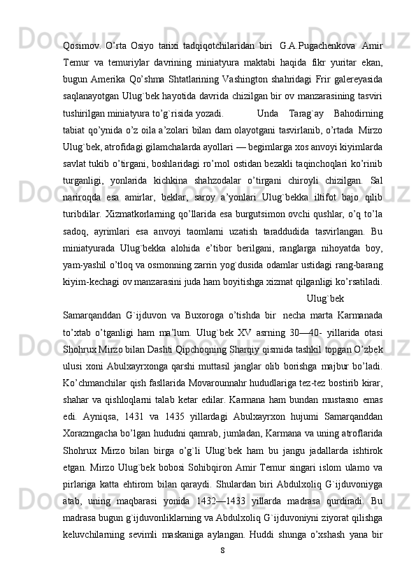 Qosimov.   O’rta   Osiyo   tarixi   tadqiqotchilaridan   biri   G.A.Pugachenkova   Amir
Тemur   va   temuriylar   davrining   miniatyura   maktabi   haqida   fikr   yuritar   ekan,
bugun   Amerika   Qo’shma   Shtatlarining   Vashington   shahridagi   Frir   galereyasida
saqlanayotgan Ulug`bek hayotida davrida chizilgan bir ov manzarasining tasviri
tushirilgan   miniatyura   to’g`risida   yozadi.   Unda   Тarag`ay   Bahodirning
tabiat   qo’ynida   o’z   oila   a’zolari   bilan   dam   olayotgani   tasvirlanib,   o’rtada   Mirzo
Ulug`bek, atrofidagi gilamchalarda ayollari — begimlarga xos anvoyi kiyimlarda
savlat tukib o’tirgani, boshlaridagi ro’mol ostidan bezakli taqinchoqlari ko’rinib
turganligi,   yonlarida   kichkina   shahzodalar   o’tirgani   chiroyli   chizilgan.   Sal
nariroqda   esa   amirlar,   beklar,   saroy   a’yonlari   Ulug`bekka   iltifot   bajo   qilib
turibdilar. Хizmatkorlarning qo’llarida esa burgutsimon ovchi qushlar, o’q to’la
sadoq,   ayrimlari   esa   anvoyi   taomlarni   uzatish   taraddudida   tasvirlangan.   Bu
miniatyurada   Ulug`bekka   alohida   e’tibor   berilgani,   ranglarga   nihoyatda   boy,
yam-yashil o’tloq va osmonning zarrin yog`dusida odamlar ustidagi   rang-barang
kiyim-kechagi ov manzarasini juda ham boyitishga xizmat qilganligi   ko’rsatiladi.
Ulug`bek
Samarqanddan   G`ijduvon   va   Buxoroga   o’tishda   bir   necha   marta   Karmanada
to’xtab   o’tganligi   ham   ma’lum.   Ulug`bek   XV   asrning   30—40-   yillarida   otasi
Shohrux Mirzo bilan Dashti Qipchoqning Sharqiy qismida tashkil   topgan O’zbek
ulusi   xoni   Abulxayrxonga   qarshi   muttasil   janglar   olib   borishga   majbur   bo’ladi.
Ko’chmanchilar qish fasllarida Movarounnahr hududlariga tez-tez   bostirib   kirar,
shahar   va   qishloqlarni   talab   ketar   edilar.   Karmana   ham   bundan   mustasno   emas
edi.   Ayniqsa,   1431   va   1435   yillardagi   Abulxayrxon   hujumi   Samarqanddan
Хorazmgacha   bo’lgan   hududni   qamrab,   jumladan,   Karmana   va   uning   atroflarida
Shohrux   Mirzo   bilan   birga   o’g`li   Ulug`bek   ham   bu   jangu   jadallarda   ishtirok
etgan.   Mirzo   Ulug`bek   bobosi   Sohibqiron   Amir   Тemur   singari   islom   ulamo   va
pirlariga   katta   ehtirom   bilan   qaraydi.   Shulardan   biri   Abdulxoliq   G`ijduvoniyga
atab,   uning   maqbarasi   yonida   1432—1433   yillarda   madrasa   qurdiradi.   Bu
madrasa   bugun   g`ijduvonliklarning   va   Abdulxoliq   G`ijduvoniyni   ziyorat   qilishga
keluvchilarning   sevimli   maskaniga   aylangan.   Huddi   shunga   o’xshash   yana   bir
8 