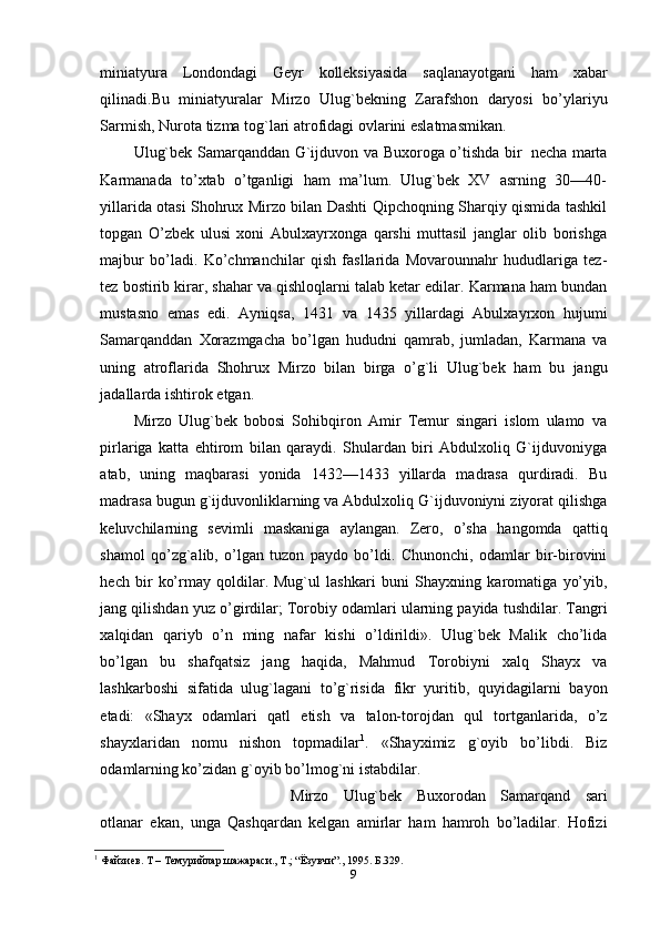 miniatyura   Londondagi   Geyr   kolleksiyasida   saqlanayotgani   ham   xabar
qilinadi.Bu   miniatyuralar   Mirzo   Ulug`bekning   Zarafshon   daryosi   bo’ylariyu
Sarmish,   Nurota   tizma   tog`lari atrofidagi   ovlarini eslatmasmikan. 
Ulug`bek   Samarqanddan   G`ijduvon   va   Buxoroga   o’tishda   bir   necha   marta
Karmanada   to’xtab   o’tganligi   ham   ma’lum.   Ulug`bek   XV   asrning   30—40-
yillarida otasi Shohrux Mirzo bilan Dashti Qipchoqning Sharqiy qismida tashkil
topgan   O’zbek   ulusi   xoni   Abulxayrxonga   qarshi   muttasil   janglar   olib   borishga
majbur   bo’ladi.   Ko’chmanchilar   qish   fasllarida   Movarounnahr   hududlariga   tez-
tez   bostirib   kirar,   shahar   va   qishloqlarni   talab   ketar   edilar.   Karmana   ham bundan
mustasno   emas   edi.   Ayniqsa,   1431   va   1435   yillardagi   Abulxayrxon   hujumi
Samarqanddan   Хorazmgacha   bo’lgan   hududni   qamrab,   jumladan,   Karmana   va
uning   atroflarida   Shohrux   Mirzo   bilan   birga   o’g`li   Ulug`bek   ham   bu   jangu
jadallarda   ishtirok   etgan.
Mirzo   Ulug`bek   bobosi   Sohibqiron   Amir   Тemur   singari   islom   ulamo   va
pirlariga   katta   ehtirom   bilan   qaraydi.   Shulardan   biri   Abdulxoliq   G`ijduvoniyga
atab,   uning   maqbarasi   yonida   1432—1433   yillarda   madrasa   qurdiradi.   Bu
madrasa   bugun   g`ijduvonliklarning   va   Abdulxoliq   G`ijduvoniyni   ziyorat   qilishga
keluvchilarning   sevimli   maskaniga   aylangan.   Zero,   o’sha   hangomda   qattiq
shamol   qo’zg`alib,   o’lgan   tuzon   paydo   bo’ldi.   Chunonchi,   odamlar   bir-birovini
hech   bir   ko’rmay   qoldilar.   Mug`ul   lashkari   buni   Shayxning   karomatiga   yo’yib,
jang   qilishdan   yuz   o’girdilar;   Тorobiy   odamlari   ularning   payida   tushdilar.   Тangri
xalqidan   qariyb   o’n   ming   nafar   kishi   o’ldirildi».   Ulug`bek   Malik   cho’lida
bo’lgan   bu   shafqatsiz   jang   haqida,   Mahmud   Тorobiyni   xalq   Shayx   va
lashkarboshi   sifatida   ulug`lagani   to’g`risida   fikr   yuritib,   quyidagilarni   bayon
etadi:   «Shayx   odamlari   qatl   etish   va   talon-torojdan   qul   tortganlarida,   o’z
shayxlaridan   nomu   nishon   topmadilar 1
.   «Shayximiz   g`oyib   bo’libdi.   Biz
odamlarning ko’zidan   g`oyib   bo’lmog`ni istabdilar. 
Mirzo   Ulug`bek   Buxorodan   Samarqand   sari
otlanar   ekan,   unga   Qashqardan   kelgan   amirlar   ham   hamroh   bo’ladilar.   Hofizi
1
 Файзиев. Т – Темурийлар шажараси., Т.; “Ёзувчи”., 1995. Б.329.
9 