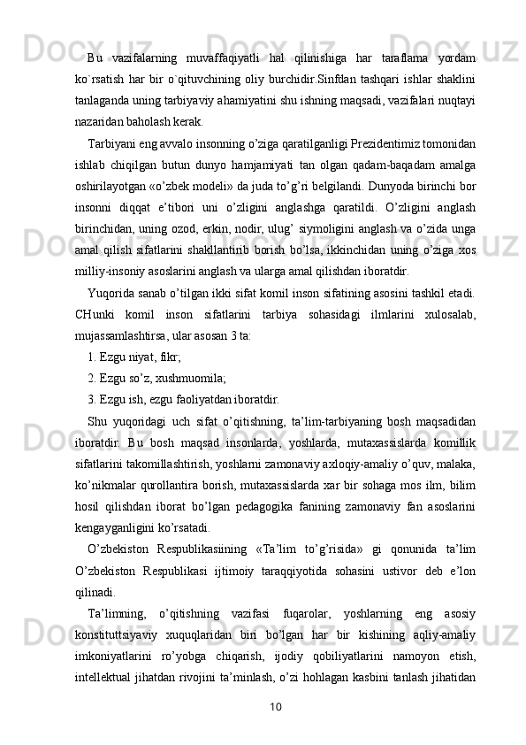 Bu   vazifalarning   muvaffaqiyatli   hal   qilinishiga   har   taraflama   yordam
ko`rsatish   har   bir   o`qituvchining   oliy   burchidir.Sinfdan   tashqari   ishlar   shaklini
tanlaganda uning tarbiyaviy ahamiyatini shu ishning maqsadi, vazifalari nuqtayi
nazaridan baholash kerak.   
Tarbiyani eng avvalo insonning o’ziga qaratilganligi Prezidentimiz tomonidan
ishlab   chiqilgan   butun   dunyo   hamjamiyati   tan   olgan   qadam-baqadam   amalga
oshirilayotgan «o’zbek modeli» da juda to’g’ri belgilandi. Dunyoda birinchi bor
insonni   diqqat   e’tibori   uni   o’zligini   anglashga   qaratildi.   O’zligini   anglash
birinchidan, uning ozod, erkin, nodir, ulug’ siymoligini anglash va o’zida unga
amal   qilish   sifatlarini   shakllantirib   borish   bo’lsa,   ikkinchidan   uning   o’ziga   xos
milliy-insoniy asoslarini anglash va ularga amal qilishdan iboratdir. 
Yuqorida sanab o’tilgan ikki sifat komil inson sifatining asosini tashkil etadi.
CHunki   komil   inson   sifatlarini   tarbiya   sohasidagi   ilmlarini   xulosalab,
mujassamlashtirsa, ular asosan 3 ta: 
1. Ezgu niyat, fikr; 
2. Ezgu so’z, xushmuomila; 
3. Ezgu ish, ezgu faoliyatdan iboratdir. 
Shu   yuqoridagi   uch   sifat   o’qitishning,   ta’lim-tarbiyaning   bosh   maqsadidan
iboratdir.   Bu   bosh   maqsad   insonlarda,   yoshlarda,   mutaxassislarda   komillik
sifatlarini takomillashtirish, yoshlarni zamonaviy axloqiy-amaliy o’quv, malaka,
ko’nikmalar   qurollantira borish,  mutaxassislarda   xar   bir   sohaga  mos  ilm, bilim
hosil   qilishdan   iborat   bo’lgan   pedagogika   fanining   zamonaviy   fan   asoslarini
kengayganligini ko’rsatadi. 
O’zbekiston   Respublikasiining   «Ta’lim   to’g’risida»   gi   qonunida   ta’lim
O’zbekiston   Respublikasi   ijtimoiy   taraqqiyotida   sohasini   ustivor   deb   e’lon
qilinadi. 
Ta’limning,   o’qitishning   vazifasi   fuqarolar,   yoshlarning   eng   asosiy
konstituttsiyaviy   xuquqlaridan   biri   bo’lgan   har   bir   kishining   aqliy-amaliy
imkoniyatlarini   ro’yobga   chiqarish,   ijodiy   qobiliyatlarini   namoyon   etish,
intellektual  jihatdan rivojini  ta’minlash, o’zi  hohlagan kasbini  tanlash jihatidan
10 