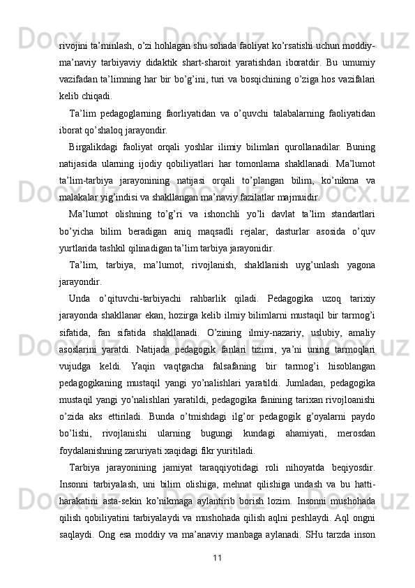 rivojini ta’minlash, o’zi hohlagan shu sohada faoliyat ko’rsatishi uchun moddiy-
ma’naviy   tarbiyaviy   didaktik   shart-sharoit   yaratishdan   iboratdir.   Bu   umumiy
vazifadan ta’limning har bir bo’g’ini, turi va bosqichining o’ziga hos vazifalari
kelib chiqadi. 
Ta’lim   pedagoglarning   faorliyatidan   va   o’quvchi   talabalarning   faoliyatidan
iborat qo’shaloq jarayondir. 
Birgalikdagi   faoliyat   orqali   yoshlar   ilimiy   bilimlari   qurollanadilar.   Buning
natijasida   ularning   ijodiy   qobiliyatlari   har   tomonlama   shakllanadi.   Ma’lumot
ta’lim-tarbiya   jarayonining   natijasi   orqali   to’plangan   bilim,   ko’nikma   va
malakalar yig’indisi va shakllangan ma’naviy fazilatlar majmuidir. 
Ma’lumot   olishning   to’g’ri   va   ishonchli   yo’li   davlat   ta’lim   standartlari
bo’yicha   bilim   beradigan   aniq   maqsadli   rejalar,   dasturlar   asosida   o’quv
yurtlarida tashkil qilinadigan ta’lim tarbiya jarayonidir. 
Ta’lim,   tarbiya,   ma’lumot,   rivojlanish,   shakllanish   uyg’unlash   yagona
jarayondir. 
Unda   o’qituvchi-tarbiyachi   rahbarlik   qiladi.   Pedagogika   uzoq   tarixiy
jarayonda  shakllanar  ekan,  hozirga kelib ilmiy bilimlarni  mustaqil  bir  tarmog’i
sifatida,   fan   sifatida   shakllanadi.   O’zining   ilmiy-nazariy,   uslubiy,   amaliy
asoslarini   yaratdi.   Natijada   pedagogik   fanlari   tizimi,   ya’ni   uning   tarmoqlari
vujudga   keldi.   Yaqin   vaqtgacha   falsafaning   bir   tarmog’i   hisoblangan
pedagogikaning   mustaqil   yangi   yo’nalishlari   yaratildi.   Jumladan,   pedagogika
mustaqil yangi yo’nalishlari yaratildi, pedagogika fanining tarixan rivojloanishi
o’zida   aks   ettiriladi.   Bunda   o’tmishdagi   ilg’or   pedagogik   g’oyalarni   paydo
bo’lishi,   rivojlanishi   ularning   bugungi   kundagi   ahamiyati,   merosdan
foydalanishning zaruriyati xaqidagi fikr yuritiladi. 
Tarbiya   jarayonining   jamiyat   taraqqiyotidagi   roli   nihoyatda   beqiyosdir.
Insonni   tarbiyalash,   uni   bilim   olishiga,   mehnat   qilishiga   undash   va   bu   hatti-
harakatini   asta-sekin   ko’nikmaga   aylantirib   borish   lozim.   Insonni   mushohada
qilish  qobiliyatini   tarbiyalaydi   va  mushohada  qilish  aqlni  peshlaydi.  Aql   ongni
saqlaydi.   Ong   esa   moddiy   va   ma’anaviy   manbaga   aylanadi.   SHu   tarzda   inson
11 