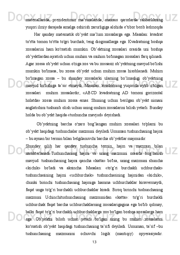 materiallarida,   prezidentimiz   ma’ruzalarida,   maxsus   qarorlarda   rahbarlikning
yuqori ilmiy darajada amalga oshirish zarurligiga alohida e’tibor berib kelmoqda
          Har   qanday   matematik   ob’yekt   ma’lum   xossalarga   ega.   Masalan:   kvadrat
to'rtta tomon to'rtta to'gri burchak, teng diogonallarga ega. Kvadratning boshqa
xossalarini   ham   ko'rsatish   mumkin.   Ob’ektning   xossalari   orasida   uni   boshqa
ob’yektlardan ajratish uchun muhim va muhim bo'lmagan xossalari farq qilinadi.
Agar xossa ob’yekt uchun o'ziga xos va bu xossasiz ob’yektning mavjud bo'lishi
mumkin   bo'lmasa,   bu   xossa   ob’yekt   uchun   muhim   xossa   hisoblanadi.   Muhim
bo'lmagan   xossa   –   bu   shunday   xossalarki   ularning   bo’lmasligi   ob’yektning
mavjud   bo'lishiga   ta’sir   etmaydi.   Masalan:   kvadratning   yuqorida   aytib   o'tilgan
xossalari     muhim   xossalardir,   «ABCD   kvadratning   AD   tomoni   gorizontal
holatda»   xossa   muhim   xossa   emas.   Shuning   uchun   berilgan   ob’yekt   nimani
anglatishini tushunib olish uchun uning muhim xossalarini bilish yetarli. Bunday
holda bu ob’yekt haqida «tushuncha mavjud» deyishadi.
Ob’yektning   barcha   o'zaro   bog’langan   muhim   xossalari   to'plami   bu
ob’yekt haqidagi tushunchalar mazmuni deyiladi.Umuman tushunchaning hajmi
– bu aynan bir termin bilan belgilanuvchi barcha ob’yektlar majmuidir.
Shunday   qilib   har   qanday   tushuncha   termin,   hajm   va   mazmun   bilan
xarakterlanadi. Tushunchaning   hajmi   va   uning   mazmuni   orasida   bog’lanish
mavjud:   tushunchaning   hajmi   qancha   «katta»   bo'lsa,   uning   mazmuni   shuncha
«kichik»   bo'ladi   va   aksincha.   Masalan:   «to'g’ri   burchakli   uchburchak»
tushunchasining   hajmi   «uchburchak»   tushunchasining   hajmidan   «kichik»,
chunki   birinchi   tushunchaning   hajmiga   hamma   uchburchaklar   kiravermaydi,
faqat unga to'g’ri  burchakli uchburchaklar kiradi. Biroq birinchi  tushunchaning
mazmuni   Uchinchitushunchaning   mazmunidan   «katta»:   to'g’ri   burchakli
uchburchak faqat   barcha  uchburchaklarning xossalarigagina   ega  bo'lib qolmay,
balki faqat to'g’ri burchakli uchburchaklarga xos bo'lgan boshqa xossalarga ham
ega.   Ob’yektni   bilish   uchun   yetarli   bo'lgan   uning   bu   muhim   xossalarini
ko'rsatish   ob’yekt   haqidagi   tushunchaning   ta’rifi   deyiladi.   Umuman,   ta’rif   –bu
tushunchaning   mazmunini   ochuvchi   logik   (mantiqiy)   opyerasiyadir.
13 