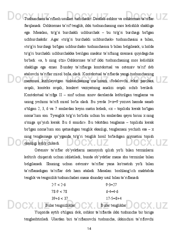 Tushunchani ta’riflash usullari turlichadir. Dastlab oshkor va oshkormas ta’riflar
farqlanadi. Oshkormas ta’rif tenglik, ikki tushunchaning mos kelishlik shakliga
ega.   Masalan,   to'g’ri   burchakli   uchburchak   –   bu   to'g’ri   burchagi   bo'lgan
uchburchakdir.   Agar   «to'g’ri   burchakli   uchburchak»   tushunchasini   a   bilan,
«to'g’ri burchagi bo'lgan uchburchak» tushunchasini b bilan belgilasak, u holda
to'g’ri  burchakli   uchburchakka  berilgan  maskur   ta’rifning  sxemasi   quyidagicha
bo'ladi:   «a,   b   ning   o'zi».Oshkormas   ta’rif   ikki   tushunchaning   mos   kelishlik
shakliga   ega   emas.   Bunday   ta’riflarga   kontekstual   va   ostensiv   ta’rif   deb
ataluvchi ta’riflar misol bo'la oladi. Kontekstual ta’riflarda yangi tushunchaning
mazmuni   kiritilayotgan   tushunchaning   ma’nosini   ifodalovchi   tekst   parchasi
orqali,   konteks   orqali,   konkret   vaziyatning   analizi   orqali   ochib   beriladi.
Kontekstual   ta’rifga   II   –   sinf   uchun   sinov   darslarida   keltirilgan   tenglama   va
uning   yechimi   ta’rifi   misol   bo'la   oladi.   Bu   yerda   3+x=9   yozuvi   hamda   sanab
o'tilgan  2,  3,  6  va  7  sonlardan  keyin   matin  keladi,   «x  –  topilishi   kerak   bo'lgan
noma’lum  son.  Tyenglik to'g’ri  bo'lishi  uchun bu sonlardan  qaysi  birini  x ning
o'rniga   qo’yish   kerak.   Bu   6   sonidir».   Bu   tekstdan   tenglama   –   topilishi   kerak
bo'lgan noma’lum  son qatnashgan tenglik ekanligi, tenglamani  yechish esa – x
ning   tenglamaga   qo’yganda   to'g’ri   tenglik   hosil   bo'ladigan   qiymatini   topish
ekanligi kelib chikadi.
Ostensiv   ta’riflar   ob’yektlarni   namoyish   qilish   yo'li   bilan   terminlarni
keltirib   chiqarish   uchun   ishlatiladi,   bunda   ob’yektlar   mana   shu   terminlar   bilan
belgilanadi.   Shuning   uchun   ostensiv   ta’riflar   yana   ko'rsatish   yo'li   bilan
ta’riflanadigan   ta’riflar   deb   ham   ataladi.   Masalan:   boshlang’ich   maktabda
tenglik va tengsizlik tushunchalari mana shunday usul bilan ta’riflanadi
                           2·7    2·6                                        9·3=27                
                           78-9    78                                       6·4=4·6
                           39+6    37                                      17-5=8+4
                     Bular tengsizliklar                          Bular tengliklar
Yuqorida   aytib   o'tilgani   dek,   oshkor   ta’riflarda   ikki   tushuncha   bir   biriga
tenglashtiriladi.   Ulardan   biri   ta’riflanuvchi   tushuncha,   ikkinchisi   ta’riflovchi
14 