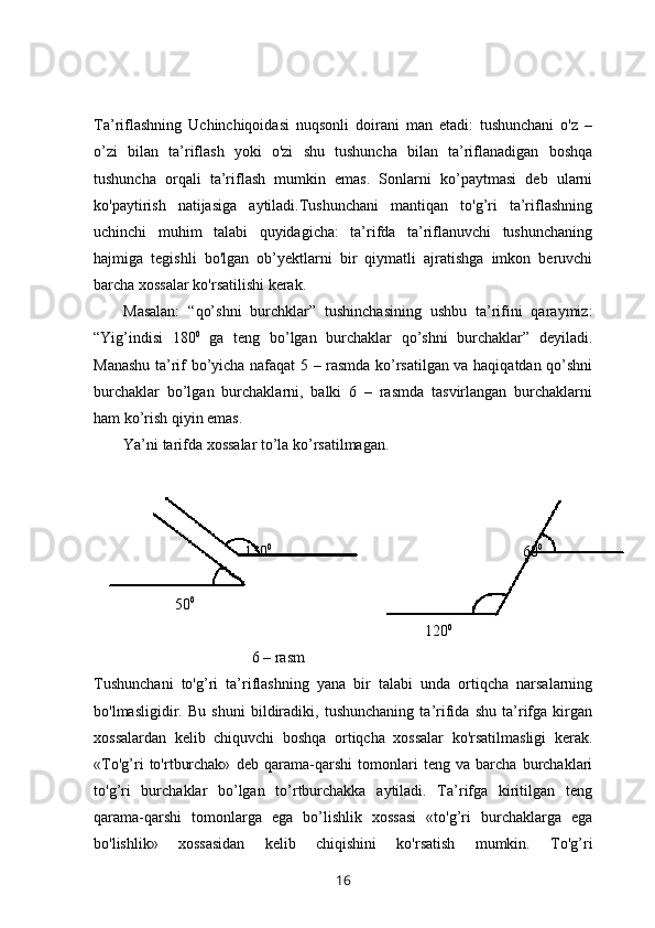 Ta’riflashning   Uchinchiqoidasi   nuqsonli   doirani   man   etadi:   tushunchani   o'z   –
o’zi   bilan   ta’riflash   yoki   o'zi   shu   tushuncha   bilan   ta’riflanadigan   boshqa
tushuncha   orqali   ta’riflash   mumkin   emas.   Sonlarni   ko’paytmasi   deb   ularni
ko'paytirish   natijasiga   aytiladi.Tushunchani   mantiqan   to'g’ri   ta’riflashning
uchinchi   muhim   talabi   quyidagicha:   ta’rifda   ta’riflanuvchi   tushunchaning
hajmiga   tegishli   bo'lgan   ob’yektlarni   bir   qiymatli   ajratishga   imkon   beruvchi
barcha xossalar ko'rsatilishi kerak.
Masalan:   “qo’shni   burchklar”   tushinchasining   ushbu   ta’rifini   qaraymiz:
“Yig’indisi   180 0
  ga   teng   bo’lgan   burchaklar   qo’shni   burchaklar”   deyiladi.
Manashu ta’rif bo’yicha nafaqat 5 – rasmda ko’rsatilgan va haqiqatdan qo’shni
burchaklar   bo’lgan   burchaklarni,   balki   6   –   rasmda   tasvirlangan   burchaklarni
ham ko’rish qiyin emas. 
Ya’ni tarifda xossalar to’la ko’rsatilmagan. 
 
                                       130 0    
                                                               60 0
                                                                          
                     50 0
                                                              
                                                                                      120 0
                                         6 – rasm 
Tushunchani   to'g’ri   ta’riflashning   yana   bir   talabi   unda   ortiqcha   narsalarning
bo'lmasligidir.   Bu   shuni   bildiradiki,   tushunchaning   ta’rifida   shu   ta’rifga   kirgan
xossalardan   kelib   chiquvchi   boshqa   ortiqcha   xossalar   ko'rsatilmasligi   kerak.
«To'g’ri   to'rtburchak»   deb   qarama-qarshi   tomonlari   teng   va   barcha   burchaklari
to'g’ri   burchaklar   bo’lgan   to’rtburchakka   aytiladi.   Ta’rifga   kiritilgan   teng
qarama-qarshi   tomonlarga   ega   bo’lishlik   xossasi   «to'g’ri   burchaklarga   ega
bo'lishlik»   xossasidan   kelib   chiqishini   ko'rsatish   mumkin.   To'g’ri
16 