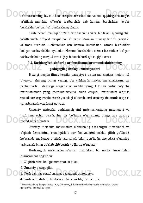 to'rtburchakning   bu   ta’rifida   ortiqcha   narsalar   bor   va   uni   quyidagicha   to'g’ri
ta’riflash   mumkin:   «To'g’ri   to'rtburchak   deb   hamma   burchaklari   to'g’ri
burchaklar bo'lgan to'rtburchakka aytiladi».
Tushunchani   mantiqan   to'g’ri   ta’riflashning   yana   bir   talabi   quyidagicha:
ta’riflanuvchi  ob’yekt  mavjud bo'lishi  zarur. Masalan:  bunday ta’rifni qaraylik:
«O'tmas   burchakli   uchburchak   deb   hamma   burchaklari   o'tmas   burchaklar
bo'lgan   uchburchakka   aytiladi».   Hamma   burchaklari   o'tmas   burchaklar   bo'lgan
uchburchakning mavjud emasligiga ishonch hosil qilish qiyin emas.  
1.2. Boshlang’ich sinflarda arifmetik amallarumumlashtirishning
pedagogik-psixologik xususiyatlari
Hozirgi   vaqtda   ilimiy-texnika   taraqqiyoti   asrida   matematika   muhim   rol
o’ynaydi.   shuning   uchun   keyingi   o’n   yilliklarda   maktab   matematikasini   bir
necha   marta       dasturiga   o’zgarishlar   kiritildi.   yangi   DTS   va   dastur   bo’yicha
matematikadan   yangi   metodik   sistema   ishlab   chiqildi.   matematika   o’qitish
metodikasi eng avvalo kichik yoshdagi o’quvchilarni umumiy sistemada o’qitish
va tarbiyalash vazifasini qo’yadi.
Umumiy   metodika   boshlangich   sinf   matematikasining   mazmunini   va
tuzilishini   ochib   beradi,   har   bir   bo’limni   o’qitishning   o’ziga   xos   xususiy
metodlarini o’rgatadi.
Xususiy   metodika   matematika   o’qitishning   asoslangan   metodlarini   va
o’qitish   formalarini,   shuningdek   o’quv   faoliyatlarini   tashkil   qilish   yo’llarini
ko’rsatadi.   ma’lumki   o’qitish   tarbiyalash   bilan   bog’liqdir.   metodika   o’qitishni
tarbiyalash bilan qo’shib olib borish yo’llarini o’rgatadi. 3
Boshlangich   matematika   o’qitish   metodikasi   bir   necha   fanlar   bilan
chambarchas bog’liqdir.
1. O’qitish asosi bo’lgan matematika bilan.
2. Umumiy pe dagogika.
3. Yosh davrlari p sixologiya si, pedagogik psixologiya.
4. Boshqa o’qitish metodikalari bilan ( ona  tili, mehnat ,  ...).
3
 Bozorova.M.Q, Norpo‘latova. X.A, Olimov.Q.T Ta’limni faollashtiruvchi metodlar. O‘quv 
qo‘llanma. Termiz: 2011yil.
17 