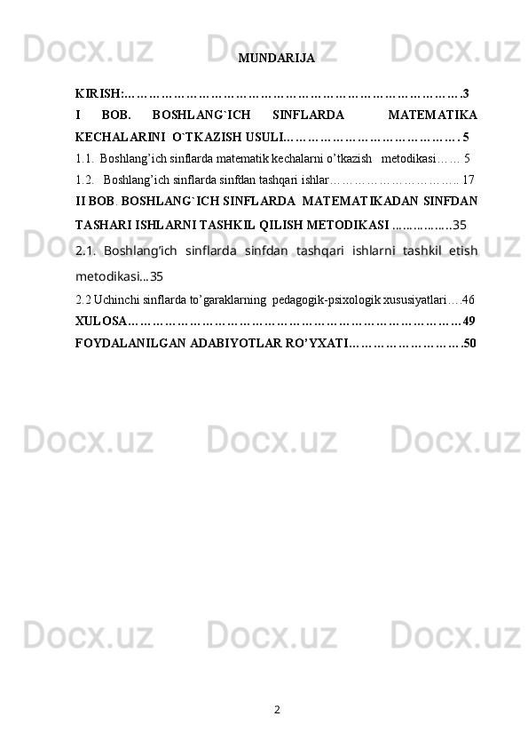 MUNDARIJA
KIRISH: ……………………………………………………………………….3
I   BOB.   BOSHLANG`ICH   SINFLARDA     MATEMATIKA
KECHALARINI  O`TKAZISH USULI……………………………………. 5
1 .1.  Boshlang’ich sinflarda  matematik kechalarni o’tkazish    metodikasi …… 5
1 .2.   Boshlang’ich sinflarda  sinfdan tashqari ishlar………………………….. 17
II  BOB .  BOSHLANG`ICH SINFLARDA    MATEMATIKADAN  SINFDAN
TASHARI ISHLARNI TASHKIL QILISH METODIKASI   … … … … … ..35 
2 .1 .   Boshlang’ich   sinflarda   s infdan   tashqari   ishlarni   tashkil   etish
metodikasi…35
2.2  Uchinchi sinflarda  to’garaklarning   pedagogik-psixologik xususiyatlari ….46
X ULOSA ………………………………………………………………………49
F OYDALANILGAN ADABIYOTLAR RO’YXATI ……………………….50
2 