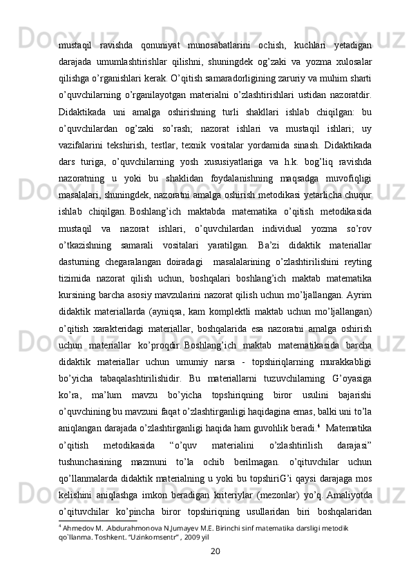 mustaqil   ravishda   qonuniyat   munosabatlarini   ochish,   kuchlari   yetadigan
darajada   umumlashtirishlar   qilishni,   shuningdek   og’zaki   va   yozma   xulosalar
qilishga o’rganishlari kerak.   O’qitish samaradorligining zaruriy va muhim sharti
o’quvchilarning   o’rganilayotgan   materialni   o’zlashtirishlari   ustidan   nazoratdir.
Didaktikada   uni   amalga   oshirishning   turli   shakllari   ishlab   chiqilgan:   bu
o’quvchilardan   og’zaki   so’rash;   nazorat   ishlari   va   mustaqil   ishlari;   uy
vazifalarini   tekshirish,   testlar,   texnik   vositalar   yordamida   sinash.   Didaktikada
dars   turiga,   o’quvchilarning   yosh   xususiyatlariga   va   h.k.   bog’liq   ravishda
nazoratning   u   yoki   bu   shaklidan   foydalanishning   maqsadga   muvofiqligi
masalalari, shuningdek, nazoratni amalga oshirish metodikasi yetarlicha chuqur
ishlab   chiqilgan.   Boshlang’ich   maktabda   matematika   o’qitish   metodikasida
mustaqil   va   nazorat   ishlari,   o’quvchilardan   individual   yozma   so’rov
o’tkazishning   samarali   vositalari   yaratilgan.   Ba’zi   didaktik   materiallar
dasturning   chegaralangan   doiradagi     masalalarining   o’zlashtirilishini   reyting
tizimida   nazorat   qilish   uchun,   boshqalari   boshlang’ich   maktab   matematika
kursining barcha asosiy mavzularini nazorat qilish uchun mo’ljallangan. Ayrim
didaktik   materiallarda   (ayniqsa,   kam   komplektli   maktab   uchun   mo’ljallangan)
o’qitish   xarakteridagi   materiallar,   boshqalarida   esa   nazoratni   amalga   oshirish
uchun   materiallar   ko’proqdir.   Boshlang’ich   maktab   matematikasida   barcha
didaktik   materiallar   uchun   umumiy   narsa   -   topshiriqlarning   murakkabligi
bo’yicha   tabaqalashtirilishidir.   Bu   materiallarni   tuzuvchilarning   G’oyasiga
ko’ra,   ma’lum   mavzu   bo’yicha   topshiriqning   biror   usulini   bajarishi
o’quvchining bu mavzuni faqat o’zlashtirganligi haqidagina emas, balki uni to’la
aniqlangan darajada o’zlashtirganligi haqida ham guvohlik beradi. 4
    Matematika
o’qitish   metodikasida   “o’quv   materialini   o’zlashtirilish   darajasi”
tushunchasining   mazmuni   to’la   ochib   berilmagan.   o’qituvchilar   uchun
qo’llanmalarda  didaktik materialning u  yoki  bu  topshiriG’i   qaysi   darajaga mos
kelishini   aniqlashga   imkon   beradigan   kriteriylar   (mezonlar)   yo’q.   Amaliyotda
o’qituvchilar   ko’pincha   biror   topshiriqning   usullaridan   biri   boshqalaridan
4
 Ahm е dov M. .Abdurahmonova N.Jumay е v M.E. Birinchi sinf mat е matika darsligi m е todik 
qo`llanma. Toshk е nt. “Uzinkoms е ntr” , 2009 yil
20 