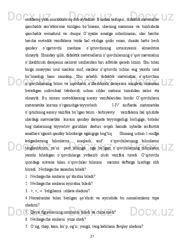 soddaroq yoki murakkabroq deb aytadilar. Bundan tashqari, didaktik materiallar
qanchalik   san’atkorona   tuzilgan   bo’lmasin,   ularning   mazmuni   va   tuzilishida
qanchalik   sermahsul   va   chuqur   G’oyalar   amalga   oshirilmasin,   ular   baribir
barcha   metodik   vazifalarni   tezda   hal   etishga   qodir   emas,   chunki   hatto   hech
qanday   o’rgatuvchi   mashina   o’qituvchining   intuisiyasini   almashtira
olmaydi.   Shunday qilib, didaktik materiallarni o’quvchilarning o’quv materialini
o’zlashtirish  darajasini  nazorat  usullaridan biri  sifatida qarash lozim. Shu bilan
birga   muayyan   usul   mazkur   sinf,   mazkur   o’qituvchi   uchun   eng   yaxshi   usul
bo’lmasligi   ham   mumkin.   Shu   sababli   didaktik   materiallar   o’qituvchini
o’quvchilarning   bilim   va   uquvlarni   o’zlashtirish   darajasini   aniqlash   imkonini
beradigan   individual   tekshirish   uchun   ishlar   matnini   tuzishdan   xalos   eta
olmaydi.   Bu   umum   metodikaning   asosiy   vazifalaridan   biridir.   O’quvchilarni
matematika  kursini o’rganishga tayyorlash.       I-IV   sinflarda   matematika
o’qitishning asosiy vazifasi bo’lgan talim - tarbiyaviy     vazifalarni hal qilishda
ulardagi   matematika     kursini   qanday   darajada   tayyorgarligi   borligiga,   bolalar
bog’chalarining   tayyorlov   guruhlari   dasturi   orqali   hamda   uylarda   arifmetik
amallaro’rganib qanday bilimlarga egaligiga bog’liq.   Shuning uchun 1-sinfga
kelganlarning   bilimlarini     aniqlash,   sinf     o’quvchilarining   bilimlarini
tenglashtirish,   ya’ni     past   bilimga     ega   bo’lgan   o’quvchilarning   bilimlarini
yaxshi   biladigan   o’quvchilarga   yetkazib   olish   vazifasi   turadi.   O’qituvchi
quyidagi   sistema   bilan   o’quvchilar   bilimini     maxsus   daftarga   hisobga   olib
boradi:     Nechagacha sanashni biladi? 
1.   Nechagacha sonlarni qo’shishni biladi?
2.  Nechagacha sonlarni ayirishni biladi?. 
3.  >, <,     belgilarini  ishlata oladimi?
4. Nomalumlar   bilan   berilgan   qo ’ shish   va   ayirishda   bu   nomalumlarni   topa
oladimi ? 
5.   Qaysi figuralarning nomlarini biladi va chiza oladi?
6.   Nechagacha sonlarni  yoza oladi?
7.   O’ ng ,  chap ,  kam ,  ko ’ p ,  og ’ ir ,  yengil ,  teng   kabilarni   farqlay   oladimi ?
21 