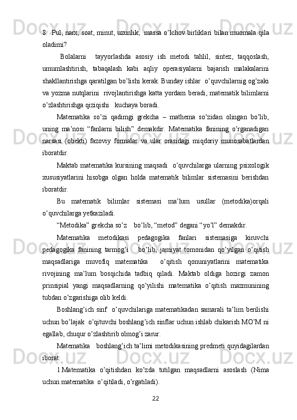 8.   Pul ,   narx ,   soat ,   minut ,   uzunlik ,    massa   o ’ lchov   birliklari   bilan   muomala   qila
oladimi ?
B olalarni     tayyorlashda   asosiy   ish   metodi   tahlil ,   sintez ,   taqqoslash ,
umumlashtirish ,   tabaqalash   kabi   aqliy   operasiyalarni   bajarish   malakalarini
shakllantirishga   qaratilgan   bo ’ lishi   kerak .  Bunday   ishlar     o ’ quvchilarnig   og ’ zaki
va   yozma   nutqlarini     rivojlantirishga   katta   yordam   beradi ,   matematik   bilimlarni
o ’ zlashtirishga   qiziqishi     kuchaya   boradi .
Matematika   so ’ zi   qadimgi   grekcha   –   mathema   so ’ zidan   olingan   bo ’ lib ,
uning   ma ’ nosi   “ fanlarni   bilish ”   demakdir .   Matematika   fanining   o ’ rganadigan
narsasi   ( obekti )   fazoviy   formalar   va   ular   orasidagi   miqdoriy   munosabatlardan
iboratdir .
Maktab   matematika   kursining   maqsadi     o ’ quvchilarga   ularning   psixologik
xususiyatlarini   hisobga   olgan   holda   matematik   bilimlar   sistemasini   berishdan
iboratdir .
Bu   matematik   bilimlar   sistemasi   ma ’ lum   usullar   ( metodika ) orqali
o ’ quvchilarga   yetkaziladi .
“ Metodika ”  grekcha   so ’ z      bo ’ lib , “ metod ”  degani  “ yo ’ l ”  demakdir .
Matematika   metodikasi   pedagogika   fanlari   sistemasiga   kiruvchi
pedagogika   fanining   tarmog ’ i       bo ’ lib ,   jamiyat   tomonidan   qo ’ yilgan   o ’ qitish
maqsadlariga   muvofiq   matematika     o ’ qitish   qonuniyatlarini   matematika
rivojining   ma ’ lum   bosqichida   tadbiq   qiladi .   Maktab   oldiga   hozirgi   zamon
prinsipial   yangi   maqsadlarning   qo ’ yilishi   matematika   o ’ qitish   mazmunining
tubdan   o ’ zgarishiga   olib   keldi .
Boshlang ’ ich   sinf     o ’ quvchilariga   matematikadan   samarali   ta ’ lim   berilishi
uchun   bo ’ lajak    o ’ qituvchi   boshlang ’ ich   sinflar   uchun   ishlab   chikarish   MO ’ M   ni
egallab ,  chuqur   o ’ zlashtirib   olmo g’ i   zarur .
Matematika       boshlang ’ ich   ta ’ limi   metodikasining   predmeti   quyidagilardan
iborat :
1. Matematika   o ’ qitishdan   ko ’ zda   tutilgan   maqsadlarni   asoslash   ( Nima
uchun   matematika    o ’ qitiladi ,  o ’ rgatiladi ).
22 