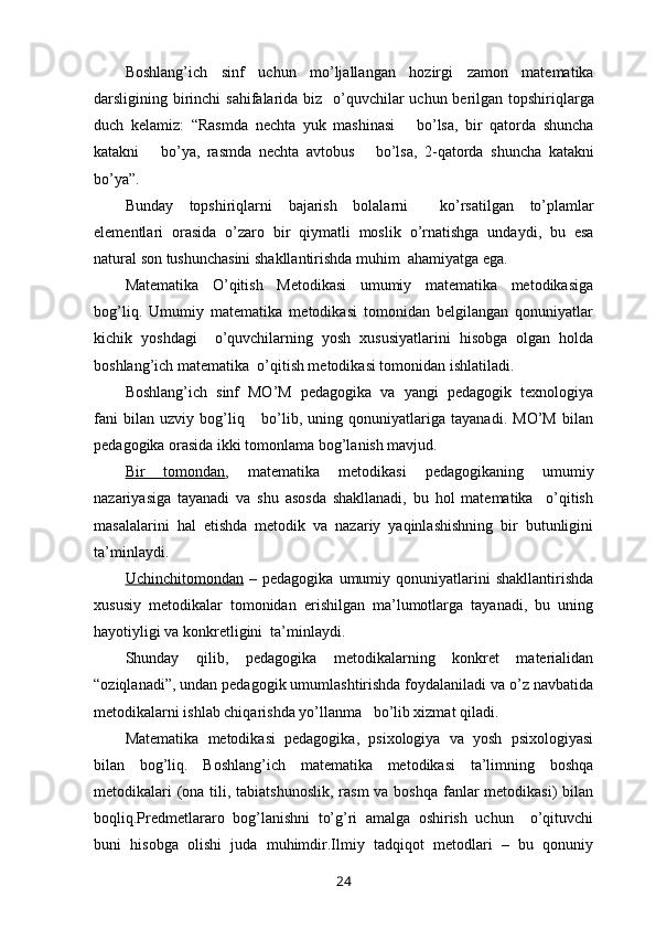 Boshlang ’ ich   sinf   uchun   mo ’ ljallangan   hozirgi   zamon   matematika
darsligining   birinchi   sahifalarida   biz     o ’ quvchilar   uchun   berilgan   topshiriqlarga
duch   kelamiz :   “ Rasmda   nechta   yuk   mashinasi       bo ’ lsa ,   bir   qatorda   shuncha
katakni       bo ’ ya ,   rasmda   nechta   avtobus       bo ’ lsa ,   2- qatorda   shuncha   katakni
bo ’ ya ”.
Bunday   topshiriqlarni   bajarish   bolalarni     ko ’ rsatilgan   to ’ plamlar
elementlari   orasida   o ’ zaro   bir   qiymatli   moslik   o ’ rnatishga   undaydi ,   bu   esa
natural   son   tushunchasini   shakllantirishda   muhim    ahamiyatga   ega .
Matematika   O’qitish   Metodikasi   umumiy   matematika   metodikasiga
bog’liq.   Umumiy   matematika   metodikasi   tomonidan   belgilangan   qonuniyatlar
kichik   yoshdagi     o’quvchilarning   yosh   xususiyatlarini   hisobga   olgan   holda
boshlang’ich matematika  o’qitish metodikasi tomonidan ishlatiladi.
Boshlang’ich   sinf   MO’M   pedagogika   va   yangi   pedagogik   texnologiya
fani   bilan   uzviy   bog’liq       bo’lib,   uning   qonuniyatlariga   tayanadi.   MO’M   bilan
pedagogika orasida ikki tomonlama bog’lanish mavjud.
Bir   tomondan ,   matematika   metodikasi   pedagogikaning   umumiy
nazariyasiga   tayanadi   va   shu   asosda   shakllanadi,   bu   hol   matematika     o’qitish
masalalarini   hal   etishda   metodik   va   nazariy   yaqinlashishning   bir   butunligini
ta’minlaydi.
Uchinchitomondan   –   pedagogika   umumiy   qonuniyatlarini   shakllantirishda
xususiy   metodikalar   tomonidan   erishilgan   ma’lumotlarga   tayanadi,   bu   uning
hayotiyligi va konkretligini  ta’minlaydi.
Shunday   qilib,   pedagogika   metodikalarning   konkret   materialidan
“oziqlanadi”, undan pedagogik umumlashtirishda foydalaniladi va o’z navbatida
metodikalarni ishlab chiqarishda yo’llanma   bo’lib xizmat qiladi.
Matematika   metodikasi   pedagogika,   psixologiya   va   yosh   psixologiyasi
bilan   bog’liq.   Boshlang’ich   matematika   metodikasi   ta’limning   boshqa
metodikalari  (ona tili, tabiatshunoslik,  rasm va boshqa fanlar metodikasi)  bilan
boqliq.Predmetlararo   bog’lanishni   to’g’ri   amalga   oshirish   uchun     o’qituvchi
buni   hisobga   olishi   juda   muhimdir.Ilmiy   tadqiqot   metodlari   –   bu   qonuniy
24 