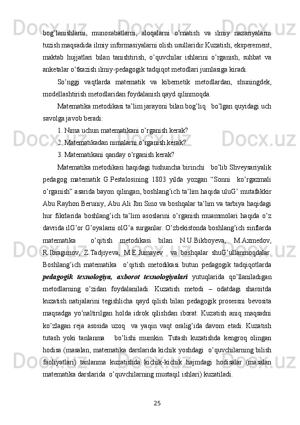 bog’lanishlarni,   munosabatlarni,   aloqalarni   o’rnatish   va   ilmiy   nazariyalarni
tuzish maqsadida ilmiy informasiyalarni olish usullaridir.Kuzatish, eksperement,
maktab   hujjatlari   bilan   tanishtirish,   o’quvchilar   ishlarini   o’rganish,   suhbat   va
anketalar o’tkazish ilmiy-pedagogik tadqiqot metodlari jumlasiga kiradi.
So’nggi   vaqtlarda   matematik   va   kibernetik   metodlardan,   shuningdek,
modellashtirish metodlaridan foydalanish qayd qilinmoqda.
Matematika metodikasi ta’lim jarayoni bilan bog’liq   bo’lgan quyidagi uch
savolga javob beradi:
1. Nima uchun matematikani o’rganish kerak?
2. Matematikadan nimalarni o’rganish kerak?
3. Matematikani qanday o’rganish kerak?
Matematika metodikasi haqidagi tushuncha birinchi   bo’lib Shveysariyalik
pedagog   matematik   G.Pestalosining   1803   yilda   yozgan   “Sonni     ko’rgazmali
o’rganish” asarida bayon qilingan, boshlang’ich ta’lim haqida uluG’ mutafakkir
Abu Rayhon Beruniy, Abu Ali Ibn Sino va boshqalar ta’lim va tarbiya haqidagi
hur   fikrlarida   boshlang’ich   ta’lim   asoslarini   o’rganish   muammolari   haqida   o’z
davrida ilG’or G’oyalarni olG’a surganlar. O’zbekistonda boshlang’ich sinflarda
matematika     o’qitish   metodikasi   bilan   N.U.Bikboyeva,   M.Axmedov,
R.Ibragimov,   Z.Tadjiyeva,   M.E.Jumayev     va   boshqalar   shuG’ullanmoqdalar.
Boshlang’ich   matematika     o’qitish   metodikasi   butun   pedagogik   tadqiqotlarda
pedagogik   texnologiya,   axborot   texnologiyalari   yutuqlarida   qo’llaniladigan
metodlarning   o’zidan   foydalaniladi.   Kuzatish   metodi   –   odatdagi   sharoitda
kuzatish   natijalarini   tegishlicha   qayd   qilish   bilan   pedagogik   prosessni   bevosita
maqsadga   yo’naltirilgan   holda   idrok   qilishdan   iborat.   Kuzatish   aniq   maqsadni
ko’zlagan   reja   asosida   uzoq     va   yaqin   vaqt   oralig’ida   davom   etadi.   Kuzatish
tutash   yoki   tanlanma       bo’lishi   mumkin.   Tutash   kuzatishda   kengroq   olingan
hodisa (masalan, matematika darslarida kichik yoshdagi   o’quvchilarning bilish
faoliyatlari)   tanlanma   kuzatishda   kichik-kichik   hajmdagi   hodisalar   (masalan
matematika darslarida  o’quvchilarning mustaqil ishlari) kuzatiladi.
25 