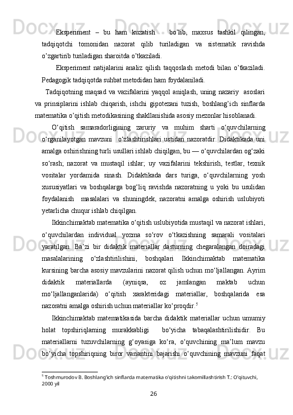 Eksperiment   –   bu   ham   kuzatish       bo’lib,   maxsus   tashkil   qilingan,
tadqiqotchi   tomonidan   nazorat   qilib   turiladigan   va   sistematik   ravishda
o’zgartirib turiladigan sharoitda o’tkaziladi.
Eksperiment   natijalarini   analiz   qilish   taqqoslash   metodi   bilan   o’tkaziladi.
Pedagogik tadqiqotda suhbat metodidan ham foydalaniladi.
Tadqiqotning   maqsad   va   vazifalarini   yaqqol   aniqlash,   uning   nazariy     asoslari
va   prinsiplarini   ishlab   chiqarish,   ishchi   gipotezani   tuzish,   boshlang’ich   sinflarda
matematika o’qitish metodikasining shakllanishida asosiy mezonlar hisoblanadi.
O‘qitish   samaradorligining   zaruriy   va   muhim   sharti   o‘quv chilarning
o‘rganilayotgan   mavzuni     o‘zlashtirishlari   ustidan   nazoratdir.   Didaktikada   uni
amalga oshirishning turli usullari ishlab chiqilgan, bu — o‘quvchilardan og‘zaki
so‘rash;   nazorat   va   mustaqil   ishlar;   uy   vazifalarini   tekshirish,   testlar,   texnik
vositalar   yordamida   sinash.   Didaktikada   dars   turiga,   o‘quvchilarning   yosh
xususiyatlari   va   boshqalarga   bog‘liq   ravishda   nazoratning   u   yoki   bu   usulidan
foydalanish     masalalari   va   shuningdek,   nazoratni   amalga   oshirish   uslubiyoti
yetarlicha chuqur ishlab chiqilgan.
Ikkinchimaktab matematika o‘qitish uslubiyotida mustaqil va nazorat ishlari,
o‘quvchilardan   individual   yozma   so‘rov   o‘t kazishning   samarali   vositalari
yaratilgan.   Ba’zi   bir   didaktik   materiallar   dasturning   chegaralangan   doiradagi
masalalarining   o‘zlashtirilishini,   boshqalari   Ikkinchimaktab   matematika
kursining barcha asosiy mavzularini nazorat qilish uchun mo‘ljal langan. Ayrim
didaktik   materiallarda   (ayniqsa,   oz   jamlangan   maktab   uchun
mo‘ljallanganlarida)   o‘qitish   xarakteridagi   materiallar,   boshqalarida   esa
nazoratni amalga oshirish uchun materiallar ko‘proqdir. 5
Ikkinchimaktab   matematikasida   barcha   didaktik   mate riallar   uchun   umumiy
holat   topshiriqlarning   murakkabligi     bo‘yicha   tabaqalashtirilishidir.   Bu
materiallarni   tuzuvchilarning   g‘oyasiga   ko‘ra,   o‘quvchining   ma’lum   mavzu
bo‘yicha   topshiriqning   biror   variantini   bajarishi   o‘quvchining   mavzuni   faqat
5
 Toshmurodov B. Boshlang’ich sinflarda matematika o’qitishni takomillashtirish T.: O’qituvchi, 
2000 yil
26 