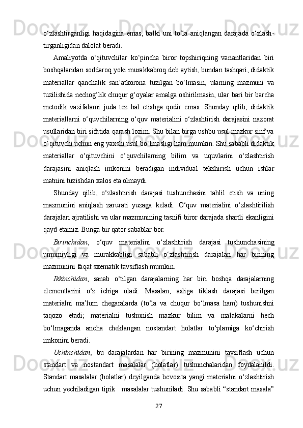 o‘zlashtir ganligi   haqidagina   emas,   balki   uni   to‘la   aniqlangan   darajada   o‘zlash -
tirganligidan dalolat beradi. 
Amaliyotda   o‘qituvchilar   ko‘pincha   biror   topshiriqning   variantlaridan   biri
boshqalaridan soddaroq yoki murakkabroq deb aytish, bundan tashqari, didaktik
materiallar   qanchalik   san’at korona   tuzilgan   bo‘lmasin,   ularning   mazmuni   va
tuzilishida nechog‘lik chuqur g‘oyalar amalga oshirilmasin, ular bari bir barcha
metodik   vazifalarni   juda   tez   hal   etishga   qodir   emas.   Shunday   qilib,   didaktik
materiallarni   o‘quvchilarning   o‘quv   materialini   o‘zlashtirish   darajasini   nazorat
usullaridan biri sifatida qarash lozim. Shu bilan birga ushbu usul mazkur sinf va
o‘qituvchi uchun eng yaxshi usul bo‘lmasligi ham mumkin. Shu sababli didaktik
materiallar   o‘qituvchini   o‘quvchilarning   bilim   va   uquvlarini   o‘zlashtirish
darajasini   aniqlash   imkonini   beradigan   individual   tekshirish   uchun   ishlar
matnini tuzishdan xalos eta olmaydi. 
Shunday   qilib,   o‘zlashtirish   darajasi   tushunchasini   tahlil   etish   va   uning
mazmunini   aniqlash   zarurati   yuzaga   keladi.   O‘quv   materialini   o‘zlashtirilish
darajalari ajratilishi va ular mazmunining tasnifi biror darajada shartli ekanligini
qayd etamiz. Bunga bir qator sabablar bor.
Birinchidan ,   o‘quv   materialini   o‘zlashtirish   darajasi   tushun chasining
umumiyligi   va   murakkabligi   sababli   o‘zlashtirish   darajalari   har   birining
mazmunini faqat sxematik tavsiflash mumkin. 
Ikkinchidan ,   sanab   o‘tilgan   darajalarning   har   biri   boshqa   darajalarning
elementlarini   o‘z   ichiga   oladi.   Masalan,   asliga   tiklash   darajasi   berilgan
materialni   ma’lum   chegaralarda   (to‘la   va   chuqur   bo‘lmasa   ham)   tushunishni
taqozo   etadi;   materialni   tushunish   mazkur   bilim   va   malakalarni   hech
bo‘lmaganda   ancha   cheklangan   nostandart   holatlar   to‘plamiga   ko‘chirish
imkonini beradi. 
Uchinchidan ,   bu   darajalardan   har   birining   mazmunini   tavsiflash   uchun
standart   va   nostandart   masalalar   (holatlar)   tushunchalaridan   foydalanildi.
Standart   masalalar   (holatlar)   deyilganda   bevosita   yangi   materialni   o‘zlashtirish
uchun yechiladigan tipik     masalalar tushuniladi. Shu sababli “standart masala”
27 
