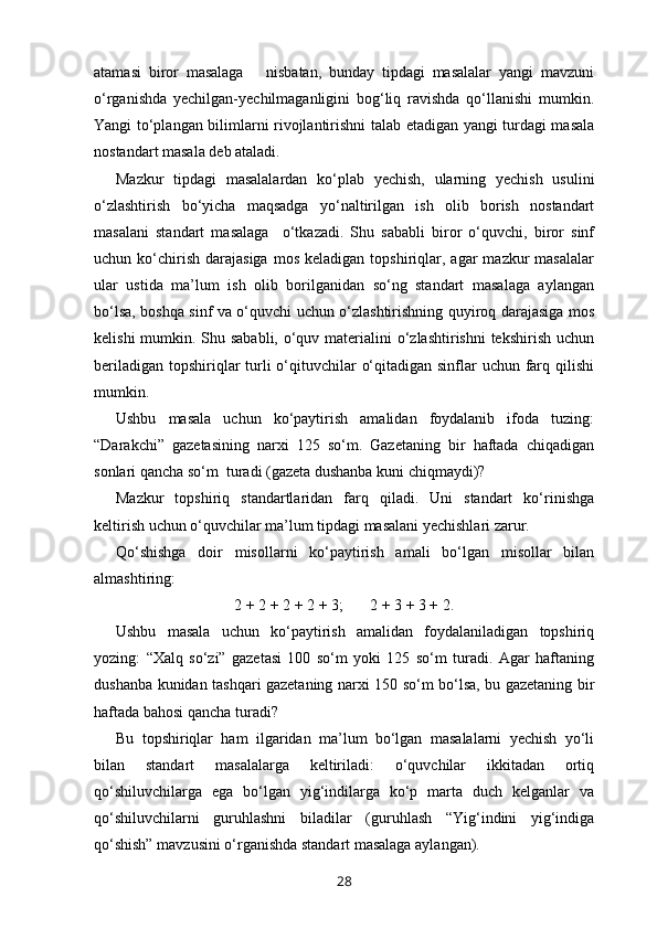 atamasi   biror   masalaga       nisbatan,   bunday   tipdagi   masalalar   yangi   mavzuni
o‘rganishda   yechilgan-yechilmaganligini   bog‘liq   ravishda   qo‘llanishi   mumkin.
Yangi to‘plangan bilimlarni rivojlantirishni talab etadigan yangi turdagi masala
nostandart masala deb ataladi. 
Mazkur   tipdagi   masalalardan   ko‘plab   yechish,   ularning   yechish   usulini
o‘zlashtirish   bo‘yicha   maqsadga   yo‘naltirilgan   ish   olib   borish   nostandart
masalani   standart   masalaga     o‘tkazadi.   Shu   sababli   biror   o‘quvchi,   biror   sinf
uchun  ko‘chirish   darajasiga  mos   keladigan  topshiriqlar,  agar  mazkur  masalalar
ular   ustida   ma’lum   ish   olib   borilganidan   so‘ng   standart   masalaga   aylangan
bo‘lsa, boshqa sinf va o‘quvchi uchun o‘zlashtirishning quyiroq darajasiga mos
kelishi  mumkin. Shu sababli, o‘quv materialini  o‘zlashtirishni  tekshirish uchun
beriladigan topshiriqlar turli  o‘qituvchilar  o‘qitadigan sinflar  uchun farq qilishi
mumkin.
Ushbu   masala   uchun   ko‘paytirish   amalidan   foydalanib   ifoda   tuzing:
“Darakchi”   gazetasining   narxi   125   so‘m.   Gazetaning   bir   haftada   chiqadigan
sonlari qancha so‘m  turadi (gazeta dushanba kuni chiqmaydi)?
Mazkur   topshiriq   standartlaridan   farq   qiladi.   Uni   standart   ko‘rinishga
keltirish uchun o‘quvchilar ma’lum tipdagi masalani yechishlari zarur.
Qo‘shishga   doir   misollarni   ko‘paytirish   amali   bo‘lgan   misollar   bilan
almashtiring: 
2 + 2 + 2 + 2 + 3;       2 + 3 + 3 + 2.
Ushbu   masala   uchun   ko‘paytirish   amalidan   foydalaniladigan   topshiriq
yozing:   “Xalq   so‘zi”   gazetasi   100   so‘m   yoki   125   so‘m   turadi.   Agar   haftaning
dushanba kunidan tashqari gazetaning narxi 150 so‘m bo‘lsa, bu gazetaning bir
haftada bahosi qancha turadi?
Bu   topshiriqlar   ham   ilgaridan   ma’lum   bo‘lgan   masalalarni   yechish   yo‘li
bilan   standart   masalalarga   keltiriladi:   o‘quvchilar   ikkitadan   ortiq
qo‘shiluvchilarga   ega   bo‘lgan   yig‘indilarga   ko‘p   marta   duch   kelganlar   va
qo‘shiluvchilarni   guruhlashni   biladilar   (guruhlash   “Yig‘indini   yig‘indiga
qo‘shish” mavzusini o‘rganishda standart masalaga aylangan).
28 