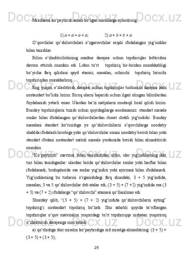 Misollarni ko‘paytirish amali bo‘lgan misollarga aylantiring:
1)  a  +  a  +  a  +  a ;               2)  a  +  b  +  b  +  a .
O‘quvchilar   qo‘shiluvchilari   o‘zgaruvchilar   orqali   ifodalangan   yig‘indilar
bilan tanishlar.
Bilim   o‘zlashtirilishining   mazkur   darajasi   uchun   topshiriqlar   keltirishni
davom   ettirish   mumkin   edi.   Lekin   to‘rt       topshiriq   bir-biridan   murakkabligi
bo‘yicha   farq   qilishini   qayd   etamiz,   masalan,   uchinchi     topshiriq   birinchi
topshiriqdan murakkabroq.
Eng   yuqori   o‘zlashtirish   darajasi   uchun   topshiriqlar   tushu nish   darajasi   kabi
nostandart bo‘lishi lozim. Biroq ularni bajarish uchun ilgari olingan bilimlardan
foydalanish   yetarli   emas.   Ulardan   ba’zi   natijalarni   mustaqil   hosil   qilish   lozim.
Bunday topshiriqlarni  tuzish uchun quyidagilarga asoslanamiz:  standart  masala
sonlar   bilan   ifodalangan   qo‘shiluvchilardan   iborat   chekli   yig‘indidir.   Bunday
masalani   standart   ko‘rinishga   yo   qo‘shiluvchilarni   o‘quvchilarga   noodatiy
shaklda ifodalash hisobiga yoki qo‘shi luvchilar sonini noodatiy berish bilan yoki
standart   ifodani   nostandart   matnli   masala   yordamida   berish   bilan   almashtirish
mumkin.
“Ko‘paytirish”   mavzusi   bilan   tanishishdan   oldin,   ular   yig‘indilarning   ikki
turi   bilan   tanishganlar:   ulardan   birida   qo‘shiluvchilar   sonlar   yoki   harflar   bilan
ifodalanadi,   boshqalarida   esa   sonlar   yig‘indisi   yoki   ayirmasi   bilan   ifodalanadi.
Yig‘indilarning   bu   turlarini   o‘rganishdagi   farq   shundaki,   3   +   5   yig‘indida,
masalan, 3 va 5 qo‘shiluvchilar deb atalar edi, (3 + 5) + (7 +2) yig‘indida esa (3
+ 5) va (7 + 2) ifodalarga “qo‘shiluvchi” atamasi qo‘llanilmas edi.
Shunday   qilib,   “(3   +   5)   +   (7   +   2)   yig‘indida   qo‘shiluvchilarni   ayting”
topshirig‘i   nostandart   topshiriq   bo‘ladi.   Shu   sababli   quyida   ta’riflangan
topshiriqlar   o‘quv   materialini   yuqoridagi   to‘rt   topshiriqqa   nisbatan   yuqoriroq
o‘zlashtirish darajasiga mos keladi:
a) qo‘shishga doir misolni ko‘paytirishga oid misolga almashtiring: (3 + 5) +
(3 + 5) + (3 + 5);
29 